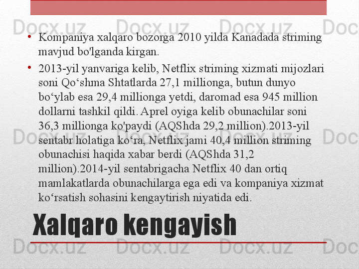 Xalqaro kengayish•
Kompaniya xalqaro bozorga 2010 yilda Kanadada striming 
mavjud bo'lganda kirgan.
•
2013-yil yanvariga kelib, Netflix striming xizmati mijozlari 
soni Qo‘shma Shtatlarda 27,1 millionga, butun dunyo 
bo‘ylab esa 29,4 millionga yetdi, daromad esa 945 million 
dollarni tashkil qildi. Aprel oyiga kelib obunachilar soni 
36,3 millionga ko'paydi (AQShda 29,2 million).2013-yil 
sentabr holatiga ko‘ra, Netflix jami 40,4 million striming 
obunachisi haqida xabar berdi (AQShda 31,2 
million).2014-yil sentabrigacha Netflix 40 dan ortiq 
mamlakatlarda obunachilarga ega edi va kompaniya xizmat 
ko rsatish sohasini kengaytirish niyatida edi.ʻ