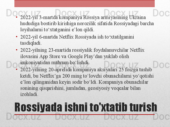 Rossiyada ishni to'xtatib turish •
2022-yil 3-martda kompaniya Rossiya armiyasining Ukraina 
hududiga bostirib kirishiga norozilik sifatida Rossiyadagi barcha 
loyihalarni to‘xtatganini e’lon qildi.
•
2022-yil 6-martda Netflix Rossiyada ish to xtatilganini ʻ
tasdiqladi.
•
2022-yilning 23-martida rossiyalik foydalanuvchilar Netflix 
ilovasini App Store va Google Play’dan yuklab olish 
imkoniyatidan mahrum bo‘lishdi.
•
2022-yilning 20-aprelida kompaniya aksiyalari 25 foizga tushib 
ketdi, bu Netflix’ga 200 ming to‘lovchi obunachilarni yo‘qotishi 
e’lon qilinganidan keyin sodir bo‘ldi. Kompaniya obunachilar 
sonining qisqarishini, jumladan, geosiyosiy voqealar bilan 
izohladi. 