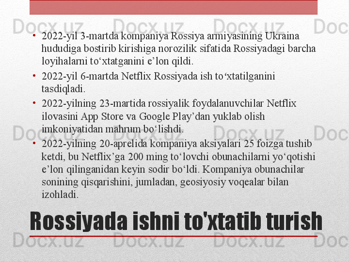 Rossiyada ishni to'xtatib turish •
2022-yil 3-martda kompaniya Rossiya armiyasining Ukraina 
hududiga bostirib kirishiga norozilik sifatida Rossiyadagi barcha 
loyihalarni to‘xtatganini e’lon qildi.
•
2022-yil 6-martda Netflix Rossiyada ish to xtatilganini ʻ
tasdiqladi.
•
2022-yilning 23-martida rossiyalik foydalanuvchilar Netflix 
ilovasini App Store va Google Play’dan yuklab olish 
imkoniyatidan mahrum bo‘lishdi.
•
2022-yilning 20-aprelida kompaniya aksiyalari 25 foizga tushib 
ketdi, bu Netflix’ga 200 ming to‘lovchi obunachilarni yo‘qotishi 
e’lon qilinganidan keyin sodir bo‘ldi. Kompaniya obunachilar 
sonining qisqarishini, jumladan, geosiyosiy voqealar bilan 
izohladi.