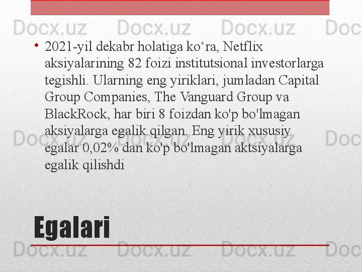 Egalari •
2021-yil dekabr holatiga ko‘ra, Netflix 
aksiyalarining 82 foizi institutsional investorlarga 
tegishli. Ularning eng yiriklari, jumladan Capital 
Group Companies, The Vanguard Group va 
BlackRock, har biri 8 foizdan ko'p bo'lmagan 
aksiyalarga egalik qilgan. Eng yirik xususiy 
egalar 0,02% dan ko'p bo'lmagan aktsiyalarga 
egalik qilishdi 