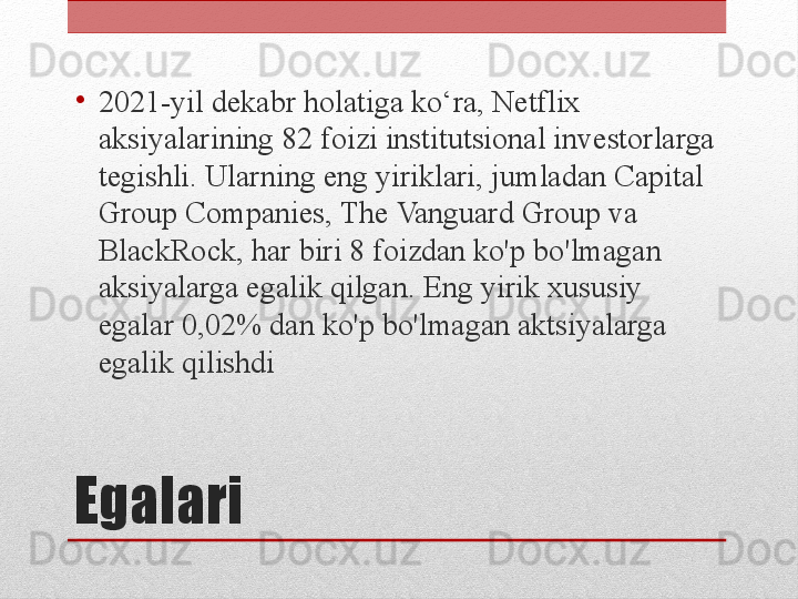 Egalari •
2021-yil dekabr holatiga ko‘ra, Netflix 
aksiyalarining 82 foizi institutsional investorlarga 
tegishli. Ularning eng yiriklari, jumladan Capital 
Group Companies, The Vanguard Group va 
BlackRock, har biri 8 foizdan ko'p bo'lmagan 
aksiyalarga egalik qilgan. Eng yirik xususiy 
egalar 0,02% dan ko'p bo'lmagan aktsiyalarga 
egalik qilishdi