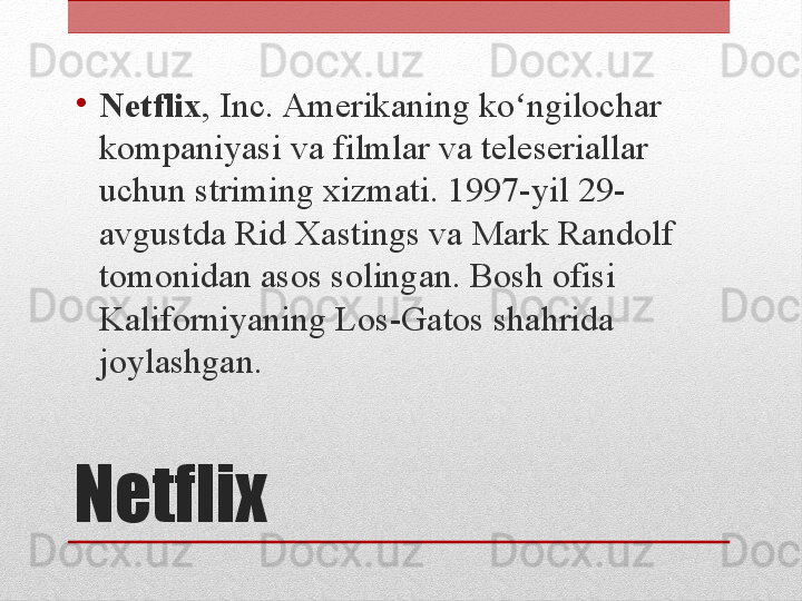 Netflix•
Netflix , Inc. Amerikaning ko ngilochar ʻ
kompaniyasi va filmlar va teleseriallar 
uchun striming xizmati. 1997-yil 29-
avgustda Rid Xastings va Mark Randolf 
tomonidan asos solingan. Bosh ofisi 
Kaliforniyaning Los-Gatos shahrida 
joylashgan. 