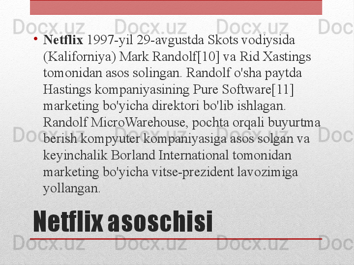 Netflix asoschisi•
Netflix  1997-yil 29-avgustda Skots vodiysida 
(Kaliforniya) Mark Randolf[10] va Rid Xastings 
tomonidan asos solingan. Randolf o'sha paytda 
Hastings kompaniyasining Pure Software[11] 
marketing bo'yicha direktori bo'lib ishlagan. 
Randolf MicroWarehouse, pochta orqali buyurtma 
berish kompyuter kompaniyasiga asos solgan va 
keyinchalik Borland International tomonidan 
marketing bo'yicha vitse-prezident lavozimiga 
yollangan. 