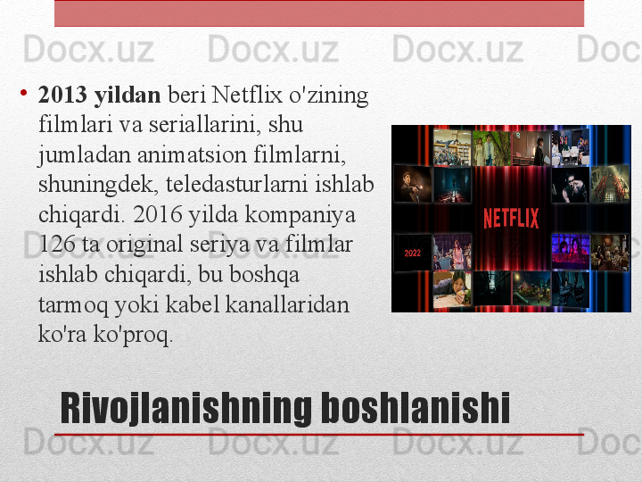 Rivojlanishning boshlanishi•
2013 yildan  beri Netflix o'zining 
filmlari va seriallarini, shu 
jumladan animatsion filmlarni, 
shuningdek, teledasturlarni ishlab 
chiqardi. 2016 yilda kompaniya 
126 ta original seriya va filmlar 
ishlab chiqardi, bu boshqa 
tarmoq yoki kabel kanallaridan 
ko'ra ko'proq.