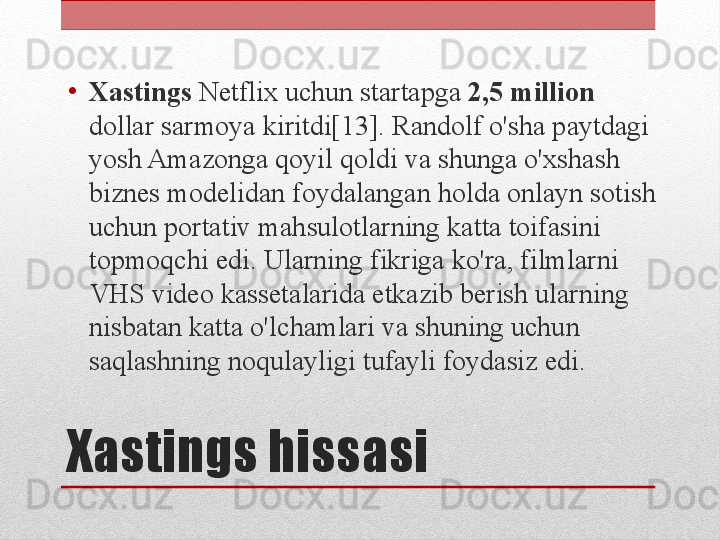 Xastings hissasi•
Xastings  Netflix uchun startapga  2,5 million 
dollar sarmoya kiritdi[13]. Randolf o'sha paytdagi 
yosh Amazonga qoyil qoldi va shunga o'xshash 
biznes modelidan foydalangan holda onlayn sotish 
uchun portativ mahsulotlarning katta toifasini 
topmoqchi edi. Ularning fikriga ko'ra, filmlarni 
VHS video kassetalarida etkazib berish ularning 
nisbatan katta o'lchamlari va shuning uchun 
saqlashning noqulayligi tufayli foydasiz edi. 