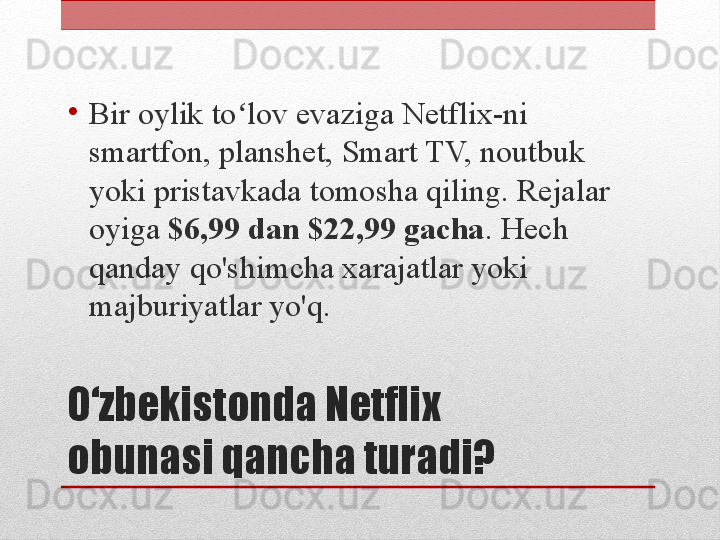 O‘zbekistonda Netflix 
obunasi qancha turadi?•
Bir oylik to lov evaziga Netflix-ni ʻ
smartfon, planshet, Smart TV, noutbuk 
yoki pristavkada tomosha qiling. Rejalar 
oyiga  $6,99 dan $22,99 gacha . Hech 
qanday qo'shimcha xarajatlar yoki 
majburiyatlar yo'q. 