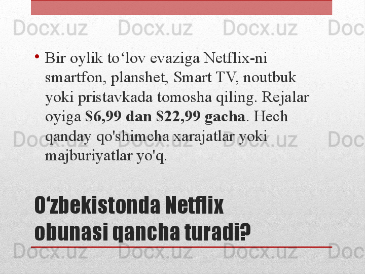 O‘zbekistonda Netflix 
obunasi qancha turadi?•
Bir oylik to lov evaziga Netflix-ni ʻ
smartfon, planshet, Smart TV, noutbuk 
yoki pristavkada tomosha qiling. Rejalar 
oyiga  $6,99 dan $22,99 gacha . Hech 
qanday qo'shimcha xarajatlar yoki 
majburiyatlar yo'q.