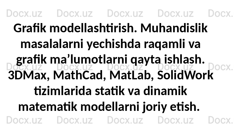 Grafik modellashtirish. Muhandislik 
masalalarni yechishda raqamli va 
grafik ma’lumotlarni qayta ishlash. 
3DMax, MathCad, MatLab, SolidWork 
tizimlarida statik va dinamik 
matematik modellarni joriy etish.  