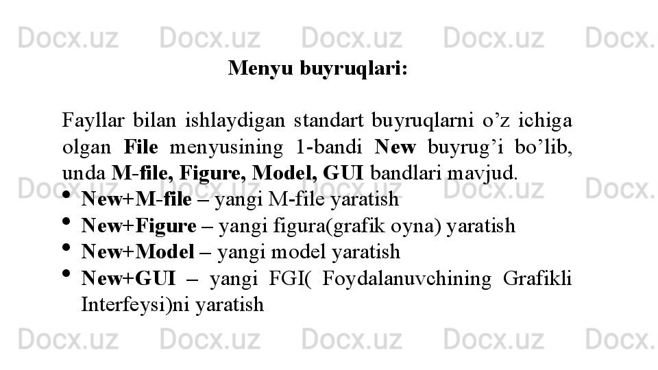 Menyu buyruqlari:
Fayllar  bilan  ishlaydigan  standart  buyruqlarni  o’z  ichiga 
olgan  File   menyusining  1-bandi  New  buyrug’i  bo’lib, 
unda  M-file, Figure, Model, GUI  bandlari mavjud. 
New+M-file –  yangi M-file yaratish
New+Figure –  yangi figura(grafik oyna) yaratish
New+Model –  yangi model yaratish
New+GUI  –   yangi  FGI(  Foydalanuvchining  Grafikli 
Interfeysi)ni yaratish
