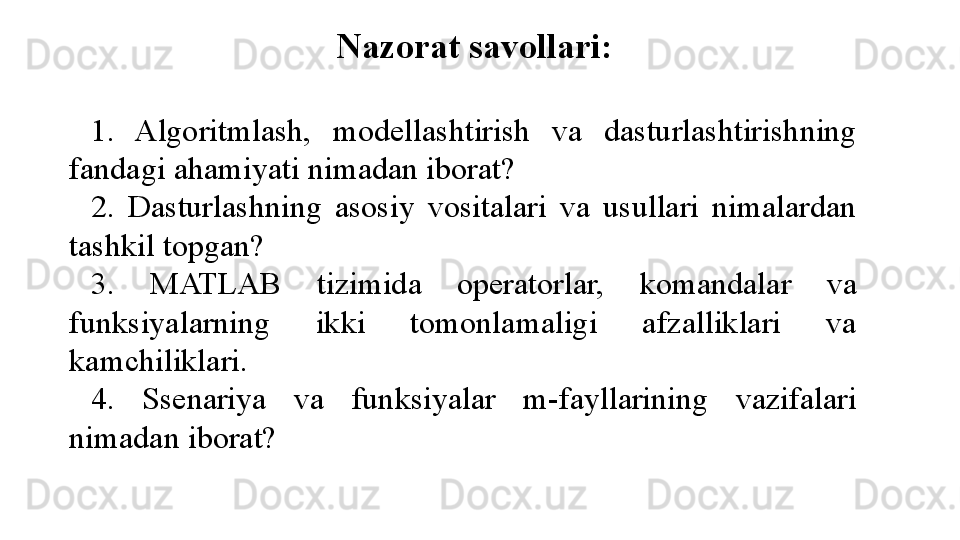 Nazorat savollari:
 
1.  Algoritmlash,  modellashtirish  va  dasturlashtirishning 
fandagi ahamiyati nimadan iborat?
2.  Dasturlashning  asosiy  vositalari  va  usullari  nimalardan 
tashkil topgan?
3.  MATLAB  tizimida  operatorlar,  komandalar  va 
funksiyalarning  ikki  tomonlamaligi  afzalliklari  va 
kamchiliklari.
4.  Ssenariya  va  funksiyalar  m-fayllarining  vazifalari 
nimadan iborat? 