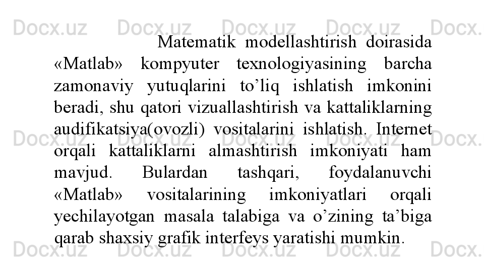                         Matematik  modellashtirish  doirasida 
«Matlab»  kompyuter  texnologiyasining  barcha 
zamonaviy  yutuqlarini  to’liq  ishlatish  imkonini 
beradi,  shu  qatori  vizuallashtirish  va  kattaliklarning 
audifikatsiya(ovozli)  vositalarini  ishlatish.  Internet 
orqali  kattaliklarni  almashtirish  imkoniyati  ham 
mavjud.  Bulardan  tashqari,  foydalanuvchi 
«Matlab»  vositalarining  imkoniyatlari  orqali 
yechilayotgan  masala  talabiga  va  o’zining  ta’biga 
qarab shaxsiy grafik interfeys yaratishi mumkin.  