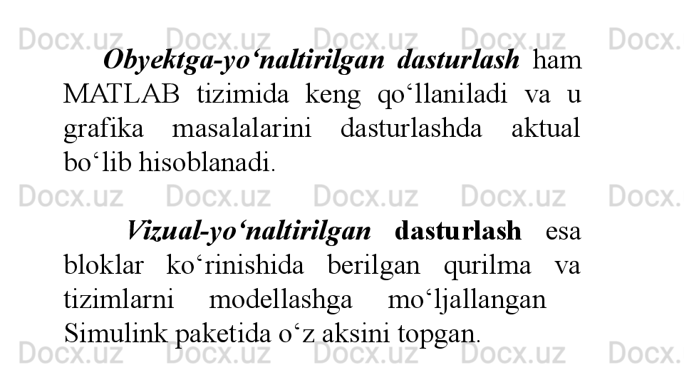     Obyektga-yo‘naltirilgan   dasturlash  ham 
MATLAB  tizimida  keng  qo‘llaniladi  va  u 
grafika  masalalarini  dasturlashda  aktual 
bo‘lib hisoblanadi. 
 
    Vizual-yo‘naltirilgan  dasturlash   esa 
bloklar  ko‘rinishida  berilgan  qurilma  va 
tizimlarni  modellashga  mo‘ljallangan   
Simulink paketida o‘z aksini topgan.  