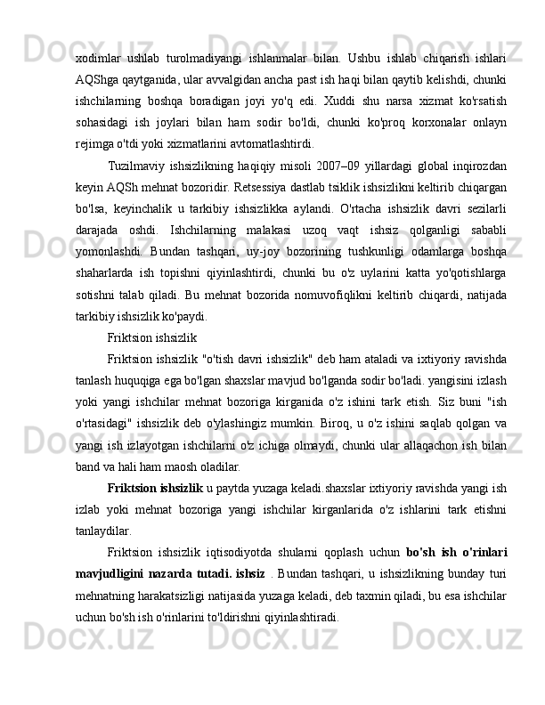 xodimlar   ushlab   turolmadiyangi   ishlanmalar   bilan.   Ushbu   ishlab   chiqarish   ishlari
AQShga qaytganida, ular avvalgidan ancha past ish haqi bilan qaytib kelishdi, chunki
ishchilarning   boshqa   boradigan   joyi   yo'q   edi.   Xuddi   shu   narsa   xizmat   ko'rsatish
sohasidagi   ish   joylari   bilan   ham   sodir   bo'ldi,   chunki   ko'proq   korxonalar   onlayn
rejimga o'tdi yoki xizmatlarini avtomatlashtirdi.
Tuzilmaviy   ishsizlikning   haqiqiy   misoli   2007–09   yillardagi   global   inqirozdan
keyin AQSh mehnat bozoridir. Retsessiya dastlab tsiklik ishsizlikni keltirib chiqargan
bo'lsa,   keyinchalik   u   tarkibiy   ishsizlikka   aylandi.   O'rtacha   ishsizlik   davri   sezilarli
darajada   oshdi.   Ishchilarning   malakasi   uzoq   vaqt   ishsiz   qolganligi   sababli
yomonlashdi.   Bundan   tashqari,   uy-joy   bozorining   tushkunligi   odamlarga   boshqa
shaharlarda   ish   topishni   qiyinlashtirdi,   chunki   bu   o'z   uylarini   katta   yo'qotishlarga
sotishni   talab   qiladi.   Bu   mehnat   bozorida   nomuvofiqlikni   keltirib   chiqardi,   natijada
tarkibiy ishsizlik ko'paydi.
Friktsion ishsizlik
Friktsion ishsizlik "o'tish davri ishsizlik" deb ham ataladi va ixtiyoriy ravishda
tanlash huquqiga ega bo'lgan shaxslar mavjud bo'lganda sodir bo'ladi. yangisini izlash
yoki   yangi   ishchilar   mehnat   bozoriga   kirganida   o'z   ishini   tark   etish.   Siz   buni   "ish
o'rtasidagi"   ishsizlik   deb   o'ylashingiz   mumkin.   Biroq,   u   o'z   ishini   saqlab   qolgan   va
yangi   ish  izlayotgan   ishchilarni   o'z  ichiga  olmaydi,  chunki  ular   allaqachon  ish   bilan
band va hali ham maosh oladilar.
Friktsion ishsizlik  u paytda yuzaga keladi.shaxslar ixtiyoriy ravishda yangi ish
izlab   yoki   mehnat   bozoriga   yangi   ishchilar   kirganlarida   o'z   ishlarini   tark   etishni
tanlaydilar.
Friktsion   ishsizlik   iqtisodiyotda   shularni   qoplash   uchun   bo'sh   ish   o'rinlari
mavjudligini   nazarda   tutadi.   ishsiz   .   Bundan   tashqari,   u   ishsizlikning   bunday   turi
mehnatning harakatsizligi natijasida yuzaga keladi, deb taxmin qiladi, bu esa ishchilar
uchun bo'sh ish o'rinlarini to'ldirishni qiyinlashtiradi. 