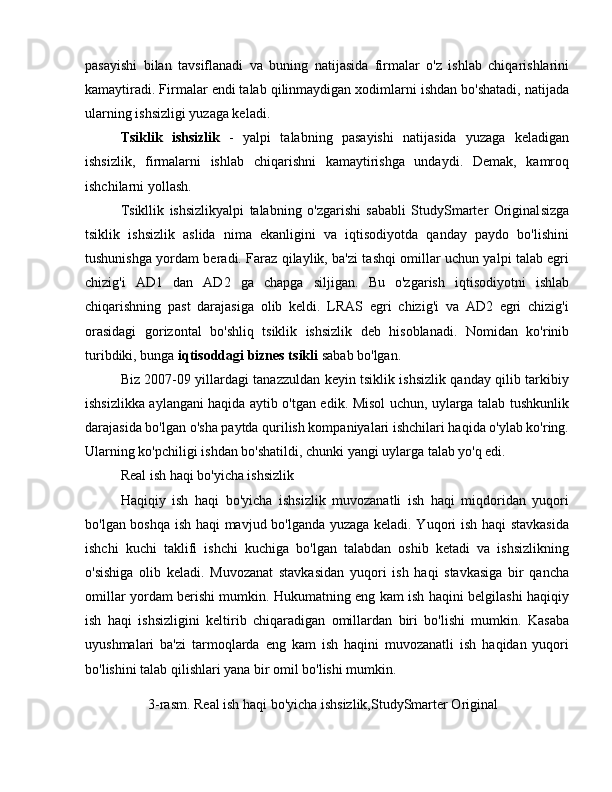 pasayishi   bilan   tavsiflanadi   va   buning   natijasida   firmalar   o'z   ishlab   chiqarishlarini
kamaytiradi. Firmalar endi talab qilinmaydigan xodimlarni ishdan bo'shatadi, natijada
ularning ishsizligi yuzaga keladi.
Tsiklik   ishsizlik   -   yalpi   talabning   pasayishi   natijasida   yuzaga   keladigan
ishsizlik,   firmalarni   ishlab   chiqarishni   kamaytirishga   undaydi.   Demak,   kamroq
ishchilarni yollash.
Tsikllik   ishsizlikyalpi   talabning   o'zgarishi   sababli   StudySmarter   Original sizga
tsiklik   ishsizlik   aslida   nima   ekanligini   va   iqtisodiyotda   qanday   paydo   bo'lishini
tushunishga yordam beradi. Faraz qilaylik, ba'zi tashqi omillar uchun yalpi talab egri
chizig'i   AD1   dan   AD2   ga   chapga   siljigan.   Bu   o'zgarish   iqtisodiyotni   ishlab
chiqarishning   past   darajasiga   olib   keldi.   LRAS   egri   chizig'i   va   AD2   egri   chizig'i
orasidagi   gorizontal   bo'shliq   tsiklik   ishsizlik   deb   hisoblanadi.   Nomidan   ko'rinib
turibdiki, bunga  iqtisoddagi biznes tsikli  sabab bo'lgan.
Biz 2007-09 yillardagi tanazzuldan keyin tsiklik ishsizlik qanday qilib tarkibiy
ishsizlikka aylangani haqida aytib o'tgan edik. Misol uchun, uylarga talab tushkunlik
darajasida bo'lgan o'sha paytda qurilish kompaniyalari ishchilari haqida o'ylab ko'ring.
Ularning ko'pchiligi ishdan bo'shatildi, chunki yangi uylarga talab yo'q edi.
Real ish haqi bo'yicha ishsizlik
Haqiqiy   ish   haqi   bo'yicha   ishsizlik   muvozanatli   ish   haqi   miqdoridan   yuqori
bo'lgan boshqa ish haqi mavjud bo'lganda yuzaga keladi. Yuqori ish haqi  stavkasida
ishchi   kuchi   taklifi   ishchi   kuchiga   bo'lgan   talabdan   oshib   ketadi   va   ishsizlikning
o'sishiga   olib   keladi.   Muvozanat   stavkasidan   yuqori   ish   haqi   stavkasiga   bir   qancha
omillar yordam berishi mumkin. Hukumatning eng kam ish haqini belgilashi haqiqiy
ish   haqi   ishsizligini   keltirib   chiqaradigan   omillardan   biri   bo'lishi   mumkin.   Kasaba
uyushmalari   ba'zi   tarmoqlarda   eng   kam   ish   haqini   muvozanatli   ish   haqidan   yuqori
bo'lishini talab qilishlari yana bir omil bo'lishi mumkin.
 3-rasm. Real ish haqi bo'yicha ishsizlik,StudySmarter Original 