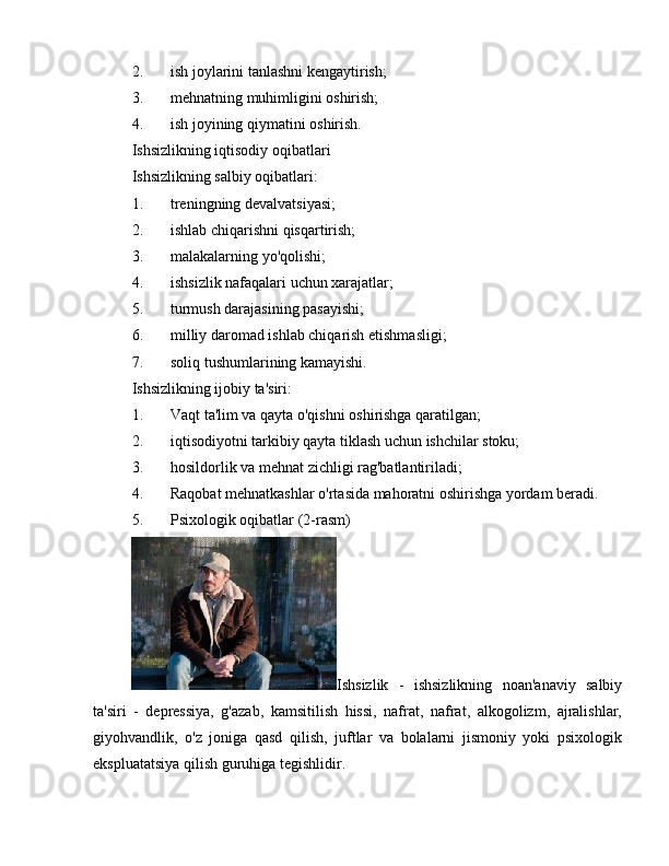 2. ish joylarini tanlashni kengaytirish;
3. mehnatning muhimligini oshirish;
4. ish joyining qiymatini oshirish.
Ishsizlikning iqtisodiy oqibatlari
Ishsizlikning salbiy oqibatlari:
1. treningning devalvatsiyasi;
2. ishlab chiqarishni qisqartirish;
3. malakalarning yo'qolishi;
4. ishsizlik nafaqalari uchun xarajatlar;
5. turmush darajasining pasayishi;
6. milliy daromad ishlab chiqarish etishmasligi;
7. soliq tushumlarining kamayishi.
Ishsizlikning ijobiy ta'siri:
1. Vaqt ta'lim va qayta o'qishni oshirishga qaratilgan;
2. iqtisodiyotni tarkibiy qayta tiklash uchun ishchilar stoku;
3. hosildorlik va mehnat zichligi rag'batlantiriladi;
4. Raqobat mehnatkashlar o'rtasida mahoratni oshirishga yordam beradi.
5. Psixologik oqibatlar (2-rasm)
Ishsizlik   -   ishsizlikning   noan'anaviy   salbiy
ta'siri   -   depressiya,   g'azab,   kamsitilish   hissi,   nafrat,   nafrat,   alkogolizm,   ajralishlar,
giyohvandlik,   o'z   joniga   qasd   qilish,   juftlar   va   bolalarni   jismoniy   yoki   psixologik
ekspluatatsiya qilish guruhiga tegishlidir. 