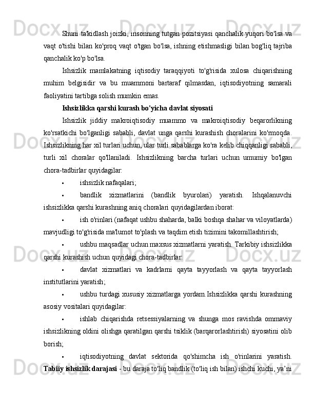 Shuni ta'kidlash joizki, insonning tutgan pozitsiyasi qanchalik yuqori bo'lsa va
vaqt o'tishi  bilan ko'proq vaqt o'tgan bo'lsa, ishning etishmasligi  bilan bog'liq tajriba
qanchalik ko'p bo'lsa.
Ishsizlik   mamlakatning   iqtisodiy   taraqqiyoti   to'g'risida   xulosa   chiqarishning
muhim   belgisidir   va   bu   muammoni   bartaraf   qilmasdan,   iqtisodiyotning   samarali
faoliyatini tartibga solish mumkin emas.
Ishsizlikka qarshi kurash bo'yicha  davlat siyosati
Ishsizlik   jiddiy   makroiqtisodiy   muammo   va   makroiqtisodiy   beqarorlikning
ko'rsatkichi   bo'lganligi   sababli,   davlat   unga   qarshi   kurashish   choralarini   ko'rmoqda.
Ishsizlikning har xil turlari uchun, ular turli sabablarga ko'ra  kelib chiqqanligi sababli ,
turli   xil   choralar   qo'llaniladi.   Ishsizlikning   barcha   turlari   uchun   umumiy   bo'lgan
chora-tadbirlar quyidagilar:
 ishsizlik nafaqalari;
 bandlik   xizmatlarini   (bandlik   byurolari)   yaratish.   Ishqalanuvchi
ishsizlikka qarshi kurashning aniq choralari quyidagilardan iborat:
 ish o'rinlari (nafaqat  ushbu shaharda , balki boshqa shahar va viloyatlarda)
mavjudligi to'g'risida ma'lumot to'plash va taqdim etish tizimini takomillashtirish;
 ushbu maqsadlar uchun maxsus xizmatlarni yaratish. Tarkibiy ishsizlikka
qarshi kurashish uchun quyidagi chora-tadbirlar:
 davlat   xizmatlari   va   kadrlarni   qayta   tayyorlash   va   qayta   tayyorlash
institutlarini yaratish ;
 ushbu turdagi xususiy xizmatlarga yordam.Ishsizlikka qarshi kurashning
asosiy vositalari quyidagilar:
 ishlab   chiqarishda   retsessiyalarning   va   shunga   mos   ravishda   ommaviy
ishsizlikning oldini olishga qaratilgan qarshi tsiklik (barqarorlashtirish) siyosatini olib
borish;
 iqtisodiyotning   davlat   sektorida   qo'shimcha   ish   o'rinlarini   yaratish.
Tabiiy  ishsizlik darajasi  - bu daraja to'liq bandlik (to'liq ish bilan) ishchi kuchi, ya’ni 