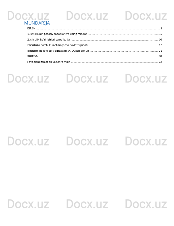 MUNDARIJA
KIRISH ............................................................................................................................................................ 3
1.Ishsizlikning asosiy sabablari va uning miqdori ........................................................................................... 5
2.Ishsizlik ko’rinishlari va oqibatlari ............................................................................................................. 10
Ishsizlikka qarshi kurash bo'yicha davlat siyosati ......................................................................................... 17
Ishsizlikning iqtisоdiy оqibаtlаri. А. Оuken qоnuni. ..................................................................................... 21
XULOSA ........................................................................................................................................................ 30
Foydalanilgan adabiyotlar ro`yxati ............................................................................................................... 32 