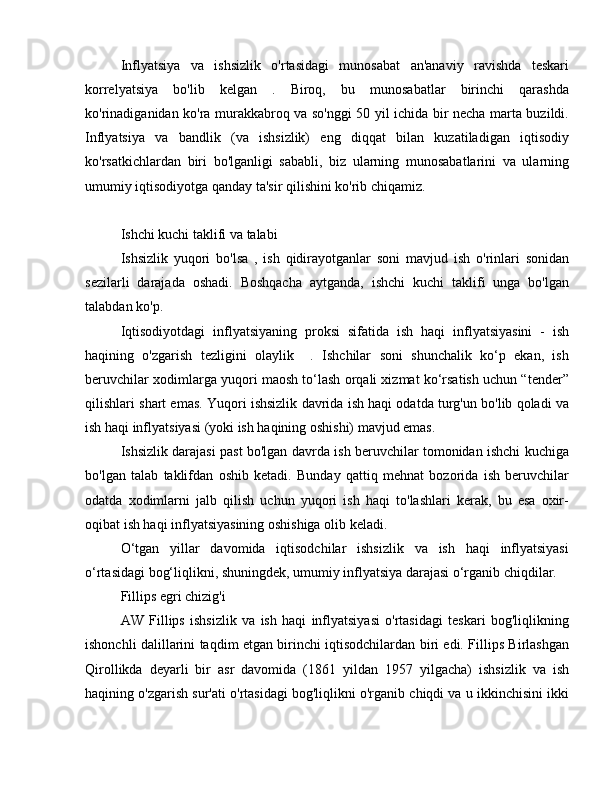 Inflyatsiya   va   ishsizlik   o'rtasidagi   munosabat   an'anaviy   ravishda   teskari
korrelyatsiya   bo'lib   kelgan   .   Biroq,   bu   munosabatlar   birinchi   qarashda
ko'rinadiganidan ko'ra murakkabroq va so'nggi 50 yil ichida bir necha marta buzildi.
Inflyatsiya   va   bandlik   (va   ishsizlik)   eng   diqqat   bilan   kuzatiladigan   iqtisodiy
ko'rsatkichlardan   biri   bo'lganligi   sababli,   biz   ularning   munosabatlarini   va   ularning
umumiy iqtisodiyotga qanday ta'sir qilishini ko'rib chiqamiz.
Ishchi kuchi taklifi va talabi
Ishsizlik   yuqori   bo'lsa   ,   ish   qidirayotganlar   soni   mavjud   ish   o'rinlari   sonidan
sezilarli   darajada   oshadi.   Boshqacha   aytganda,   ishchi   kuchi   taklifi   unga   bo'lgan
talabdan ko'p.
Iqtisodiyotdagi   inflyatsiyaning   proksi   sifatida   ish   haqi   inflyatsiyasini   -   ish
haqining   o'zgarish   tezligini   olaylik     .   Ishchilar   soni   shunchalik   ko‘p   ekan,   ish
beruvchilar xodimlarga yuqori maosh to‘lash orqali xizmat ko‘rsatish uchun “tender”
qilishlari shart emas. Yuqori ishsizlik davrida ish haqi odatda turg'un bo'lib qoladi va
ish haqi inflyatsiyasi (yoki ish haqining oshishi) mavjud emas.
Ishsizlik darajasi past bo'lgan davrda ish beruvchilar tomonidan ishchi kuchiga
bo'lgan   talab   taklifdan   oshib   ketadi.   Bunday   qattiq   mehnat   bozorida   ish   beruvchilar
odatda   xodimlarni   jalb   qilish   uchun   yuqori   ish   haqi   to'lashlari   kerak,   bu   esa   oxir-
oqibat ish haqi inflyatsiyasining oshishiga olib keladi.
O‘tgan   yillar   davomida   iqtisodchilar   ishsizlik   va   ish   haqi   inflyatsiyasi
o‘rtasidagi bog‘liqlikni, shuningdek, umumiy inflyatsiya darajasi o‘rganib chiqdilar.
Fillips egri chizig'i
AW   Fillips   ishsizlik   va   ish   haqi   inflyatsiyasi   o'rtasidagi   teskari   bog'liqlikning
ishonchli dalillarini taqdim etgan birinchi iqtisodchilardan biri edi. Fillips Birlashgan
Qirollikda   deyarli   bir   asr   davomida   (1861   yildan   1957   yilgacha)   ishsizlik   va   ish
haqining o'zgarish sur'ati o'rtasidagi bog'liqlikni o'rganib chiqdi va u ikkinchisini ikki 