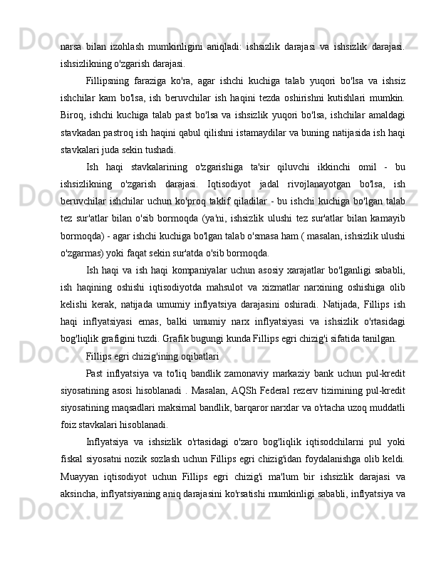 narsa   bilan   izohlash   mumkinligini   aniqladi:   ishsizlik   darajasi   va   ishsizlik   darajasi.
ishsizlikning o'zgarish darajasi.
Fillipsning   faraziga   ko'ra,   agar   ishchi   kuchiga   talab   yuqori   bo'lsa   va   ishsiz
ishchilar   kam   bo'lsa,   ish   beruvchilar   ish   haqini   tezda   oshirishni   kutishlari   mumkin.
Biroq,   ishchi   kuchiga   talab   past   bo'lsa   va   ishsizlik   yuqori   bo'lsa,   ishchilar   amaldagi
stavkadan pastroq ish haqini qabul qilishni istamaydilar va buning natijasida ish haqi
stavkalari juda sekin tushadi.
Ish   haqi   stavkalarining   o'zgarishiga   ta'sir   qiluvchi   ikkinchi   omil   -   bu
ishsizlikning   o'zgarish   darajasi.   Iqtisodiyot   jadal   rivojlanayotgan   bo'lsa,   ish
beruvchilar   ishchilar   uchun   ko'proq  taklif   qiladilar   -   bu  ishchi   kuchiga   bo'lgan   talab
tez   sur'atlar   bilan   o'sib   bormoqda   (ya'ni,   ishsizlik   ulushi   tez   sur'atlar   bilan   kamayib
bormoqda) - agar ishchi kuchiga bo'lgan talab o'smasa ham ( masalan, ishsizlik ulushi
o'zgarmas) yoki faqat sekin sur'atda o'sib bormoqda.
Ish   haqi   va   ish   haqi   kompaniyalar   uchun   asosiy   xarajatlar   bo'lganligi   sababli,
ish   haqining   oshishi   iqtisodiyotda   mahsulot   va   xizmatlar   narxining   oshishiga   olib
kelishi   kerak,   natijada   umumiy   inflyatsiya   darajasini   oshiradi.   Natijada,   Fillips   ish
haqi   inflyatsiyasi   emas,   balki   umumiy   narx   inflyatsiyasi   va   ishsizlik   o'rtasidagi
bog'liqlik grafigini tuzdi. Grafik bugungi kunda Fillips egri chizig'i sifatida tanilgan.
Fillips egri chizig'ining oqibatlari
Past   inflyatsiya   va   to'liq   bandlik   zamonaviy   markaziy   bank   uchun   pul-kredit
siyosatining   asosi   hisoblanadi  .  Masalan,   AQSh  Federal   rezerv  tizimining  pul-kredit
siyosatining maqsadlari maksimal bandlik, barqaror narxlar va o'rtacha uzoq muddatli
foiz stavkalari hisoblanadi.
Inflyatsiya   va   ishsizlik   o'rtasidagi   o'zaro   bog'liqlik   iqtisodchilarni   pul   yoki
fiskal siyosatni  nozik sozlash uchun Fillips egri chizig'idan foydalanishga olib keldi.
Muayyan   iqtisodiyot   uchun   Fillips   egri   chizig'i   ma'lum   bir   ishsizlik   darajasi   va
aksincha, inflyatsiyaning aniq darajasini ko'rsatishi mumkinligi sababli, inflyatsiya va 