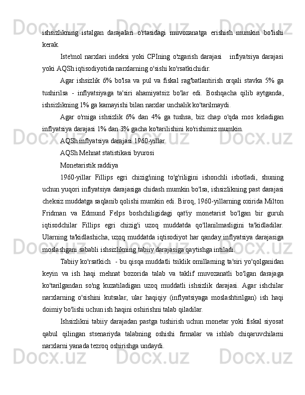 ishsizlikning   istalgan   darajalari   o'rtasidagi   muvozanatga   erishish   mumkin   bo'lishi
kerak.
Iste'mol   narxlari   indeksi   yoki   CPIning   o'zgarish   darajasi       inflyatsiya   darajasi
yoki AQSh iqtisodiyotida narxlarning o'sishi ko'rsatkichidir.
Agar   ishsizlik   6%   bo'lsa   va   pul   va   fiskal   rag'batlantirish   orqali   stavka   5%   ga
tushirilsa   -   inflyatsiyaga   ta'siri   ahamiyatsiz   bo'lar   edi.   Boshqacha   qilib   aytganda,
ishsizlikning 1% ga kamayishi bilan narxlar unchalik ko'tarilmaydi.
Agar   o'rniga   ishsizlik   6%   dan   4%   ga   tushsa,   biz   chap   o'qda   mos   keladigan
inflyatsiya darajasi 1% dan 3% gacha ko'tarilishini ko'rishimiz mumkin.
AQSh inflyatsiya darajasi 1960-yillar
AQSh Mehnat statistikasi byurosi 
Monetaristik raddiya
1960-yillar   Fillips   egri   chizig'ining   to'g'riligini   ishonchli   isbotladi,   shuning
uchun yuqori inflyatsiya darajasiga chidash mumkin bo'lsa, ishsizlikning past darajasi
cheksiz muddatga saqlanib qolishi mumkin edi. Biroq, 1960-yillarning oxirida Milton
Fridman   va   Edmund   Felps   boshchiligidagi   qat'iy   monetarist   bo'lgan   bir   guruh
iqtisodchilar   Fillips   egri   chizig'i   uzoq   muddatda   qo'llanilmasligini   ta'kidladilar.
Ularning ta'kidlashicha, uzoq muddatda iqtisodiyot har qanday inflyatsiya darajasiga
moslashgani sababli ishsizlikning tabiiy darajasiga qaytishga intiladi.
Tabiiy ko'rsatkich   - bu qisqa muddatli tsiklik omillarning ta'siri yo'qolganidan
keyin   va   ish   haqi   mehnat   bozorida   talab   va   taklif   muvozanatli   bo'lgan   darajaga
ko'tarilgandan   so'ng   kuzatiladigan   uzoq   muddatli   ishsizlik   darajasi.   Agar   ishchilar
narxlarning   o'sishini   kutsalar,   ular   haqiqiy   (inflyatsiyaga   moslashtirilgan)   ish   haqi
doimiy bo'lishi uchun ish haqini oshirishni talab qiladilar.
Ishsizlikni  tabiiy  darajadan  pastga  tushirish  uchun   monetar  yoki  fiskal  siyosat
qabul   qilingan   stsenariyda   talabning   oshishi   firmalar   va   ishlab   chiqaruvchilarni
narxlarni yanada tezroq oshirishga undaydi. 