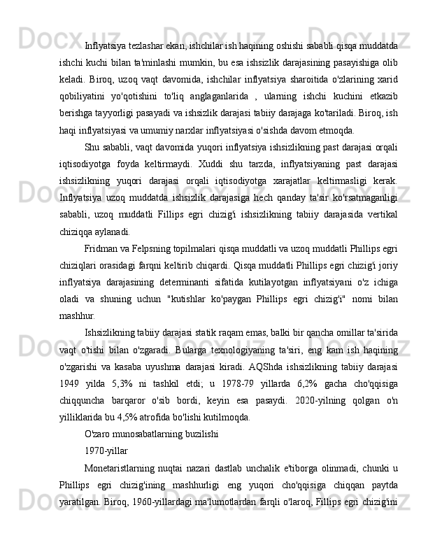 Inflyatsiya tezlashar ekan, ishchilar ish haqining oshishi sababli qisqa muddatda
ishchi kuchi bilan ta'minlashi mumkin, bu esa ishsizlik darajasining pasayishiga olib
keladi.   Biroq,   uzoq   vaqt   davomida,   ishchilar   inflyatsiya   sharoitida   o'zlarining   xarid
qobiliyatini   yo'qotishini   to'liq   anglaganlarida   ,   ularning   ishchi   kuchini   etkazib
berishga tayyorligi pasayadi va ishsizlik darajasi tabiiy darajaga ko'tariladi. Biroq, ish
haqi inflyatsiyasi va umumiy narxlar inflyatsiyasi o'sishda davom etmoqda.
Shu sababli, vaqt davomida yuqori inflyatsiya ishsizlikning past darajasi orqali
iqtisodiyotga   foyda   keltirmaydi.   Xuddi   shu   tarzda,   inflyatsiyaning   past   darajasi
ishsizlikning   yuqori   darajasi   orqali   iqtisodiyotga   xarajatlar   keltirmasligi   kerak.
Inflyatsiya   uzoq   muddatda   ishsizlik   darajasiga   hech   qanday   ta'sir   ko'rsatmaganligi
sababli,   uzoq   muddatli   Fillips   egri   chizig'i   ishsizlikning   tabiiy   darajasida   vertikal
chiziqqa aylanadi.
Fridman va Felpsning topilmalari qisqa muddatli va uzoq muddatli Phillips egri
chiziqlari orasidagi farqni keltirib chiqardi. Qisqa muddatli Phillips egri chizig'i joriy
inflyatsiya   darajasining   determinanti   sifatida   kutilayotgan   inflyatsiyani   o'z   ichiga
oladi   va   shuning   uchun   "kutishlar   ko'paygan   Phillips   egri   chizig'i"   nomi   bilan
mashhur.
Ishsizlikning tabiiy darajasi statik raqam emas, balki bir qancha omillar ta'sirida
vaqt   o'tishi   bilan   o'zgaradi.   Bularga   texnologiyaning   ta'siri,   eng   kam   ish   haqining
o'zgarishi   va   kasaba   uyushma   darajasi   kiradi.   AQShda   ishsizlikning   tabiiy   darajasi
1949   yilda   5,3%   ni   tashkil   etdi;   u   1978-79   yillarda   6,2%   gacha   cho'qqisiga
chiqquncha   barqaror   o'sib   bordi,   keyin   esa   pasaydi.   2020-yilning   qolgan   o'n
yilliklarida bu 4,5% atrofida bo'lishi kutilmoqda.
O'zaro munosabatlarning buzilishi
1970-yillar
Monetaristlarning   nuqtai   nazari   dastlab   unchalik   e'tiborga   olinmadi,   chunki   u
Phillips   egri   chizig'ining   mashhurligi   eng   yuqori   cho'qqisiga   chiqqan   paytda
yaratilgan. Biroq, 1960-yillardagi ma'lumotlardan farqli o'laroq, Fillips egri chizig'ini 