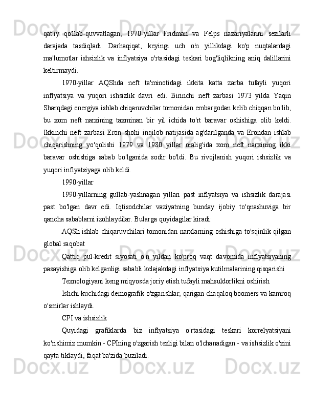 qat'iy   qo'llab-quvvatlagan,   1970-yillar   Fridman   va   Felps   nazariyalarini   sezilarli
darajada   tasdiqladi.   Darhaqiqat,   keyingi   uch   o'n   yillikdagi   ko'p   nuqtalardagi
ma'lumotlar   ishsizlik   va   inflyatsiya   o'rtasidagi   teskari   bog'liqlikning   aniq   dalillarini
keltirmaydi.
1970-yillar   AQShda   neft   ta'minotidagi   ikkita   katta   zarba   tufayli   yuqori
inflyatsiya   va   yuqori   ishsizlik   davri   edi.   Birinchi   neft   zarbasi   1973   yilda   Yaqin
Sharqdagi energiya ishlab chiqaruvchilar tomonidan embargodan kelib chiqqan bo'lib,
bu   xom   neft   narxining   taxminan   bir   yil   ichida   to'rt   baravar   oshishiga   olib   keldi.
Ikkinchi   neft   zarbasi   Eron   shohi   inqilob   natijasida   ag'darilganda   va   Erondan   ishlab
chiqarishning   yo'qolishi   1979   va   1980   yillar   oralig'ida   xom   neft   narxining   ikki
baravar   oshishiga   sabab   bo'lganida   sodir   bo'ldi.   Bu   rivojlanish   yuqori   ishsizlik   va
yuqori inflyatsiyaga olib keldi. 
1990-yillar
1990-yillarning   gullab-yashnagan   yillari   past   inflyatsiya   va   ishsizlik   darajasi
past   bo'lgan   davr   edi.   Iqtisodchilar   vaziyatning   bunday   ijobiy   to'qnashuviga   bir
qancha sabablarni izohlaydilar. Bularga quyidagilar kiradi:
AQSh ishlab chiqaruvchilari tomonidan narxlarning oshishiga to'sqinlik qilgan
global raqobat
Qattiq   pul-kredit   siyosati   o'n   yildan   ko'proq   vaqt   davomida   inflyatsiyaning
pasayishiga olib kelganligi sababli kelajakdagi inflyatsiya kutilmalarining qisqarishi
Texnologiyani keng miqyosda joriy etish tufayli mahsuldorlikni oshirish
Ishchi kuchidagi demografik o'zgarishlar, qarigan chaqaloq boomers va kamroq
o'smirlar ishlaydi.
CPI va ishsizlik
Quyidagi   grafiklarda   biz   inflyatsiya   o'rtasidagi   teskari   korrelyatsiyani
ko'rishimiz mumkin - CPIning o'zgarish tezligi bilan o'lchanadigan - va ishsizlik o'zini
qayta tiklaydi, faqat ba'zida buziladi.  