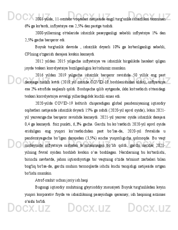 2001-yilda, 11-sentabr voqealari natijasida engil turg'unlik ishsizlikni taxminan
6% ga ko'tardi, inflyatsiya esa 2,5% dan pastga tushdi.
2000-yillarning   o'rtalarida   ishsizlik   pasayganligi   sababli   inflyatsiya   1%   dan
2,5% gacha barqaror edi.
Buyuk   turg'unlik   davrida   ,   ishsizlik   deyarli   10%   ga   ko'tarilganligi   sababli,
CPIning o'zgarish darajasi keskin kamaydi.
2012   yildan   2015   yilgacha   inflyatsiya   va   ishsizlik   birgalikda   harakat   qilgan
joyda teskari korrelyatsiya buzilganligini ko'rishimiz mumkin.
2016   yildan   2019   yilgacha   ishsizlik   barqaror   ravishda   50   yillik   eng   past
darajaga tushib  ketdi   (2019  yil  oxirida COVID-19  boshlanishidan  oldin), inflyatsiya
esa 2% atrofida saqlanib qoldi. Boshqacha qilib aytganda, ikki ko'rsatkich o'rtasidagi
teskari korrelyatsiya avvalgi yillardagidek kuchli emas edi.
2020-yilda   COVID-19   keltirib   chiqaradigan   global   pandemiyaning   iqtisodiy
oqibatlari natijasida ishsizlik deyarli 15% ga oshdi (2020-yil aprel oyida), lekin 2021-
yil yanvarigacha barqaror ravishda kamaydi. 2021-yil yanvar oyida ishsizlik darajasi
0,4 ga kamaydi. foiz punkti, 6,3% gacha. Garchi bu ko rsatkich 2020-yil aprel oyidaʻ
erishilgan   eng   yuqori   ko rsatkichdan   past   bo lsa-da,   2020-yil   fevralida   u	
ʻ ʻ
pandemiyagacha   bo lgan   darajadan   (3,5%)   ancha   yuqoriligicha   qolmoqda.   Bu   vaqt	
ʻ
mobaynida   inflyatsiya   nisbatan   ta sirlanmagan   bo lib   qoldi,   garchi   narxlar   2021-	
ʼ ʻ
yilning   fevral   oyidan   boshlab   keskin   o sa   boshlagan.   Narxlarning   bu   ko'tarilishi,	
ʻ
birinchi   navbatda,   jahon   iqtisodiyotiga   bir   vaqtning   o'zida   ta'minot   zarbalari   bilan
bog'liq bo'lsa-da, garchi  muhim  tarmoqlarda ishchi  kuchi  tanqisligi  natijasida  ortgan
bo'lishi mumkin.
Atrof-muhit uchun joriy ish haqi
Bugungi iqtisodiy muhitning g'ayrioddiy xususiyati Buyuk turg'unlikdan keyin
yuqori   korporativ   foyda   va   ishsizlikning   pasayishiga   qaramay,   ish   haqining   arzimas
o'sishi bo'ldi. 