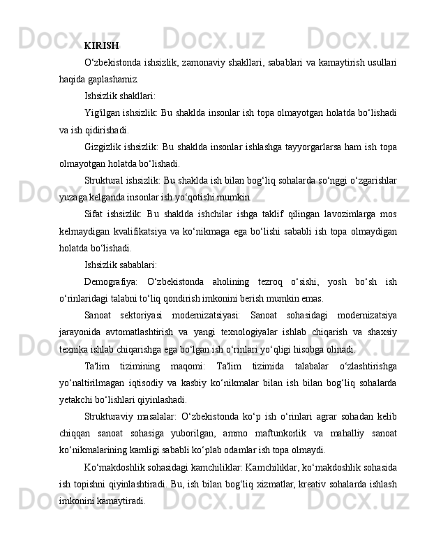 KIRISH
O‘zbekistonda ishsizlik, zamonaviy shakllari, sabablari va kamaytirish usullari
haqida gaplashamiz.
Ishsizlik shakllari:
Yig'ilgan ishsizlik: Bu shaklda insonlar ish topa olmayotgan holatda bo‘lishadi
va ish qidirishadi.
Gizgizlik  ishsizlik:   Bu  shaklda   insonlar   ishlashga  tayyorgarlarsa   ham   ish  topa
olmayotgan holatda bo‘lishadi.
Struktural ishsizlik: Bu shaklda ish bilan bog‘liq sohalarda so‘nggi o‘zgarishlar
yuzaga kelganda insonlar ish yo‘qotishi mumkin.
Sifat   ishsizlik:   Bu   shaklda   ishchilar   ishga   taklif   qilingan   lavozimlarga   mos
kelmaydigan   kvalifikatsiya   va   ko‘nikmaga   ega   bo‘lishi   sababli   ish   topa   olmaydigan
holatda bo‘lishadi.
Ishsizlik sabablari:
Demografiya:   O‘zbekistonda   aholining   tezroq   o‘sishi,   yosh   bo‘sh   ish
o‘rinlaridagi talabni to‘liq qondirish imkonini berish mumkin emas.
Sanoat   sektoriyasi   modernizatsiyasi:   Sanoat   sohasidagi   modernizatsiya
jarayonida   avtomatlashtirish   va   yangi   texnologiyalar   ishlab   chiqarish   va   shaxsiy
texnika ishlab chiqarishga ega bo‘lgan ish o‘rinlari yo‘qligi hisobga olinadi.
Ta'lim   tizimining   maqomi:   Ta'lim   tizimida   talabalar   o‘zlashtirishga
yo‘naltirilmagan   iqtisodiy   va   kasbiy   ko‘nikmalar   bilan   ish   bilan   bog‘liq   sohalarda
yetakchi bo‘lishlari qiyinlashadi.
Strukturaviy   masalalar:   O‘zbekistonda   ko‘p   ish   o‘rinlari   agrar   sohadan   kelib
chiqqan   sanoat   sohasiga   yuborilgan,   ammo   maftunkorlik   va   mahalliy   sanoat
ko‘nikmalarining kamligi sababli ko‘plab odamlar ish topa olmaydi.
Ko‘makdoshlik sohasidagi kamchiliklar: Kamchiliklar, ko‘makdoshlik sohasida
ish topishni qiyinlashtiradi. Bu, ish bilan bog‘liq xizmatlar, kreativ sohalarda ishlash
imkonini kamaytiradi. 