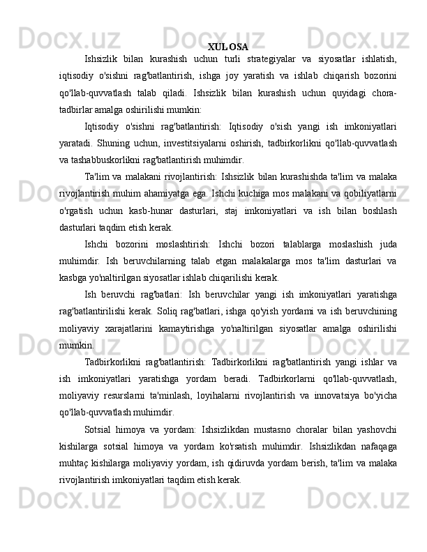 XULOSA
Ishsizlik   bilan   kurashish   uchun   turli   strategiyalar   va   siyosatlar   ishlatish,
iqtisodiy   o'sishni   rag'batlantirish,   ishga   joy   yaratish   va   ishlab   chiqarish   bozorini
qo'llab-quvvatlash   talab   qiladi.   Ishsizlik   bilan   kurashish   uchun   quyidagi   chora-
tadbirlar amalga oshirilishi mumkin:
Iqtisodiy   o'sishni   rag'batlantirish:   Iqtisodiy   o'sish   yangi   ish   imkoniyatlari
yaratadi.   Shuning   uchun,   investitsiyalarni   oshirish,   tadbirkorlikni   qo'llab-quvvatlash
va tashabbuskorlikni rag'batlantirish muhimdir.
Ta'lim  va   malakani   rivojlantirish:  Ishsizlik   bilan   kurashishda  ta'lim   va  malaka
rivojlantirish muhim ahamiyatga ega. Ishchi kuchiga mos malakani va qobiliyatlarni
o'rgatish   uchun   kasb-hunar   dasturlari,   staj   imkoniyatlari   va   ish   bilan   boshlash
dasturlari taqdim etish kerak.
Ishchi   bozorini   moslashtirish:   Ishchi   bozori   talablarga   moslashish   juda
muhimdir.   Ish   beruvchilarning   talab   etgan   malakalarga   mos   ta'lim   dasturlari   va
kasbga yo'naltirilgan siyosatlar ishlab chiqarilishi kerak.
Ish   beruvchi   rag'batlari:   Ish   beruvchilar   yangi   ish   imkoniyatlari   yaratishga
rag'batlantirilishi   kerak.   Soliq   rag'batlari,   ishga   qo'yish   yordami   va   ish   beruvchining
moliyaviy   xarajatlarini   kamaytirishga   yo'naltirilgan   siyosatlar   amalga   oshirilishi
mumkin.
Tadbirkorlikni   rag'batlantirish:   Tadbirkorlikni   rag'batlantirish   yangi   ishlar   va
ish   imkoniyatlari   yaratishga   yordam   beradi.   Tadbirkorlarni   qo'llab-quvvatlash,
moliyaviy   resurslarni   ta'minlash,   loyihalarni   rivojlantirish   va   innovatsiya   bo'yicha
qo'llab-quvvatlash muhimdir.
Sotsial   himoya   va   yordam:   Ishsizlikdan   mustasno   choralar   bilan   yashovchi
kishilarga   sotsial   himoya   va   yordam   ko'rsatish   muhimdir.   Ishsizlikdan   nafaqaga
muhtaç kishilarga  moliyaviy yordam,  ish  qidiruvda  yordam   berish,  ta'lim  va  malaka
rivojlantirish imkoniyatlari taqdim etish kerak. 