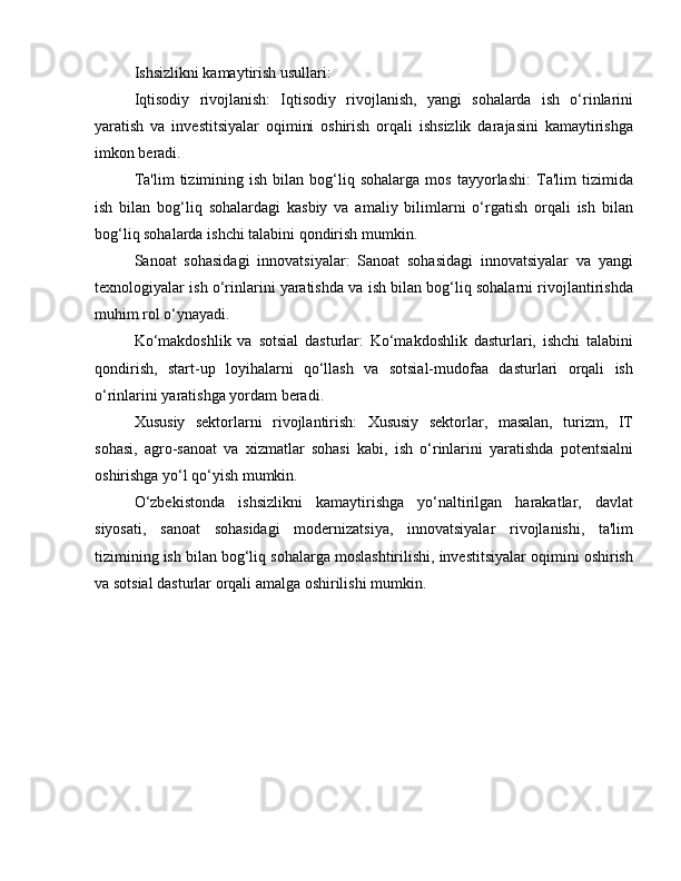 Ishsizlikni kamaytirish usullari:
Iqtisodiy   rivojlanish:   Iqtisodiy   rivojlanish,   yangi   sohalarda   ish   o‘rinlarini
yaratish   va   investitsiyalar   oqimini   oshirish   orqali   ishsizlik   darajasini   kamaytirishga
imkon beradi.
Ta'lim   tizimining  ish   bilan   bog‘liq  sohalarga   mos   tayyorlashi:   Ta'lim   tizimida
ish   bilan   bog‘liq   sohalardagi   kasbiy   va   amaliy   bilimlarni   o‘rgatish   orqali   ish   bilan
bog‘liq sohalarda ishchi talabini qondirish mumkin.
Sanoat   sohasidagi   innovatsiyalar:   Sanoat   sohasidagi   innovatsiyalar   va   yangi
texnologiyalar ish o‘rinlarini yaratishda va ish bilan bog‘liq sohalarni rivojlantirishda
muhim rol o‘ynayadi.
Ko‘makdoshlik   va   sotsial   dasturlar:   Ko‘makdoshlik   dasturlari,   ishchi   talabini
qondirish,   start-up   loyihalarni   qo‘llash   va   sotsial-mudofaa   dasturlari   orqali   ish
o‘rinlarini yaratishga yordam beradi.
Xususiy   sektorlarni   rivojlantirish:   Xususiy   sektorlar,   masalan,   turizm,   IT
sohasi,   agro-sanoat   va   xizmatlar   sohasi   kabi,   ish   o‘rinlarini   yaratishda   potentsialni
oshirishga yo‘l qo‘yish mumkin.
O‘zbekistonda   ishsizlikni   kamaytirishga   yo‘naltirilgan   harakatlar,   davlat
siyosati,   sanoat   sohasidagi   modernizatsiya,   innovatsiyalar   rivojlanishi,   ta'lim
tizimining ish bilan bog‘liq sohalarga moslashtirilishi, investitsiyalar oqimini oshirish
va sotsial dasturlar orqali amalga oshirilishi mumkin. 