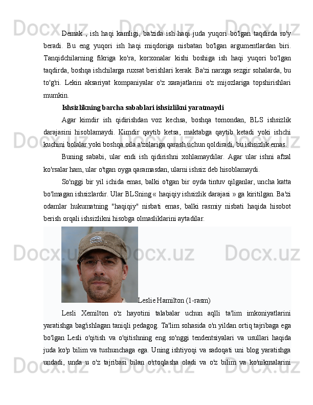 Demak   ,   ish   haqi   kamligi,   ba'zida   ish   haqi   juda   yuqori   bo'lgan   taqdirda   ro'y
beradi.   Bu   eng   yuqori   ish   haqi   miqdoriga   nisbatan   bo'lgan   argumentlardan   biri.
Tanqidchilarning   fikriga   ko'ra,   korxonalar   kishi   boshiga   ish   haqi   yuqori   bo'lgan
taqdirda, boshqa ishchilarga ruxsat berishlari kerak. Ba'zi narxga sezgir sohalarda, bu
to'g'ri.   Lekin   aksariyat   kompaniyalar   o'z   xarajatlarini   o'z   mijozlariga   topshirishlari
mumkin.
Ishsizlikning barcha sabablari ishsizlikni yaratmaydi
Agar   kimdir   ish   qidirishdan   voz   kechsa,   boshqa   tomondan,   BLS   ishsizlik
darajasini   hisoblamaydi.   Kimdir   qaytib   ketsa,   maktabga   qaytib   ketadi   yoki   ishchi
kuchini bolalar yoki boshqa oila a'zolariga qarash uchun qoldiradi, bu ishsizlik emas.
Buning   sababi,   ular   endi   ish   qidirishni   xohlamaydilar.   Agar   ular   ishni   afzal
ko'rsalar ham, ular o'tgan oyga qaramasdan, ularni ishsiz deb hisoblamaydi.
So'nggi  bir  yil  ichida emas,  balki  o'tgan bir  oyda tintuv qilganlar, uncha  katta
bo'lmagan ishsizlardir. Ular BLSning «  haqiqiy ishsizlik darajasi  » ga kiritilgan. Ba'zi
odamlar   hukumatning   "haqiqiy"   nisbati   emas,   balki   rasmiy   nisbati   haqida   hisobot
berish orqali ishsizlikni hisobga olmasliklarini aytadilar.
Leslie Hamilton (1-rasm)
Lesli   Xemilton   o'z   hayotini   talabalar   uchun   aqlli   ta'lim   imkoniyatlarini
yaratishga bag'ishlagan taniqli pedagog. Ta'lim sohasida o'n yildan ortiq tajribaga ega
bo'lgan   Lesli   o'qitish   va   o'qitishning   eng   so'nggi   tendentsiyalari   va   usullari   haqida
juda ko'p bilim va tushunchaga ega. Uning ishtiyoqi va sadoqati uni blog yaratishga
undadi,   unda   u   o'z   tajribasi   bilan   o'rtoqlasha   oladi   va   o'z   bilim   va   ko'nikmalarini 