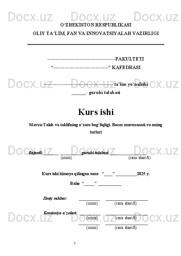 1O‘ZBEKISTON RESPUBLIKASI
OLIY TA’LIM, FAN VA INNOVATSIYALAR VAZIRLI GI
------------------------------------------FAKULTETI
“----------------------------------” KAFEDRASI
------------------------------------------- ta’lim yo‘nalishi 
______- guruhi talabasi
Kurs ishi 
Mavzu :Talab va taklifning o’zaro bog‘liqligi. Bozor muvozanati va uning
turlari
  Bajardi: _______  ____ _____ _ guruhi talabasi  ______ ___ ________
  (imzo)                                                       (ismi sharifi)
  
Kurs ishi himoya qilingan sana     “____” __ ___ _____20 25  y.
Baho  “_____” ____ __ _____
      Ilmiy rahbar:           __________      ____________________ 
                (imzo)                (ismi sharifi)
     Komissiya a’zolari:   __________     ____________________ 
                (imzo)                  (ismi sharifi)
                                       __________      ____________________ 
                 (imzo)                  (ismi sharifi) 