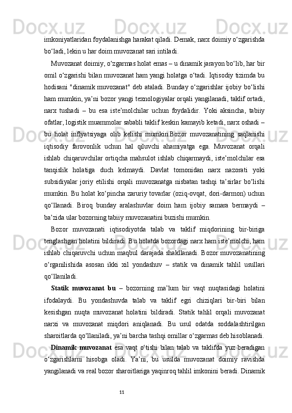 11imkoniyatlaridan foydalanishga harakat qiladi. Demak, narx doimiy o‘zgarishda
bo‘ladi, lekin u har doim muvozanat sari intiladi.
Muvozanat doimiy, o‘zgarmas holat emas – u dinamik jarayon bo‘lib, har bir
omil o‘zgarishi bilan muvozanat ham yangi holatga o‘tadi. Iqtisodiy tizimda bu
hodisani "dinamik muvozanat" deb ataladi. Bunday o‘zgarishlar ijobiy bo‘lishi
ham mumkin, ya’ni bozor yangi texnologiyalar orqali yangilanadi, taklif ortadi,
narx   tushadi   –   bu   esa   iste’molchilar   uchun   foydalidir.   Yoki   aksincha,   tabiiy
ofatlar, logistik muammolar sababli taklif keskin kamayib ketadi, narx oshadi –
bu   holat   inflyatsiyaga   olib   kelishi   mumkin.Bozor   muvozanatining   saqlanishi
iqtisodiy   farovonlik   uchun   hal   qiluvchi   ahamiyatga   ega.   Muvozanat   orqali
ishlab   chiqaruvchilar   ortiqcha   mahsulot   ishlab   chiqarmaydi,   iste’molchilar   esa
tanqislik   holatiga   duch   kelmaydi.   Davlat   tomonidan   narx   nazorati   yoki
subsidiyalar   joriy   etilishi   orqali   muvozanatga   nisbatan   tashqi   ta’sirlar   bo‘lishi
mumkin. Bu holat  ko‘pincha  zaruriy tovarlar  (oziq-ovqat, dori-darmon)  uchun
qo‘llanadi.   Biroq   bunday   aralashuvlar   doim   ham   ijobiy   samara   bermaydi   –
ba’zida ular bozorning tabiiy muvozanatini buzishi mumkin.
Bozor   muvozanati   iqtisodiyotda   talab   va   taklif   miqdorining   bir-biriga
tenglashgan holatini bildiradi. Bu holatda bozordagi narx ham iste’molchi, ham
ishlab  chiqaruvchi  uchun  maqbul  darajada   shakllanadi.  Bozor  muvozanatining
o‘rganilishida   asosan   ikki   xil   yondashuv   –   statik   va   dinamik   tahlil   usullari
qo‘llaniladi.
Statik   muvozanat   bu   –   bozorning   ma’lum   bir   vaqt   nuqtasidagi   holatini
ifodalaydi.   Bu   yondashuvda   talab   va   taklif   egri   chiziqlari   bir-biri   bilan
kesishgan   nuqta   muvozanat   holatini   bildiradi.   Statik   tahlil   orqali   muvozanat
narxi   va   muvozanat   miqdori   aniqlanadi.   Bu   usul   odatda   soddalashtirilgan
sharoitlarda qo‘llaniladi, ya’ni barcha tashqi omillar o‘zgarmas deb hisoblanadi.
Dinamik   muvozanat   esa   vaqt   o‘tishi   bilan   talab   va   taklifda   yuz   beradigan
o‘zgarishlarni   hisobga   oladi.   Ya’ni,   bu   usulda   muvozanat   doimiy   ravishda
yangilanadi va real bozor sharoitlariga yaqinroq tahlil imkonini beradi. Dinamik 