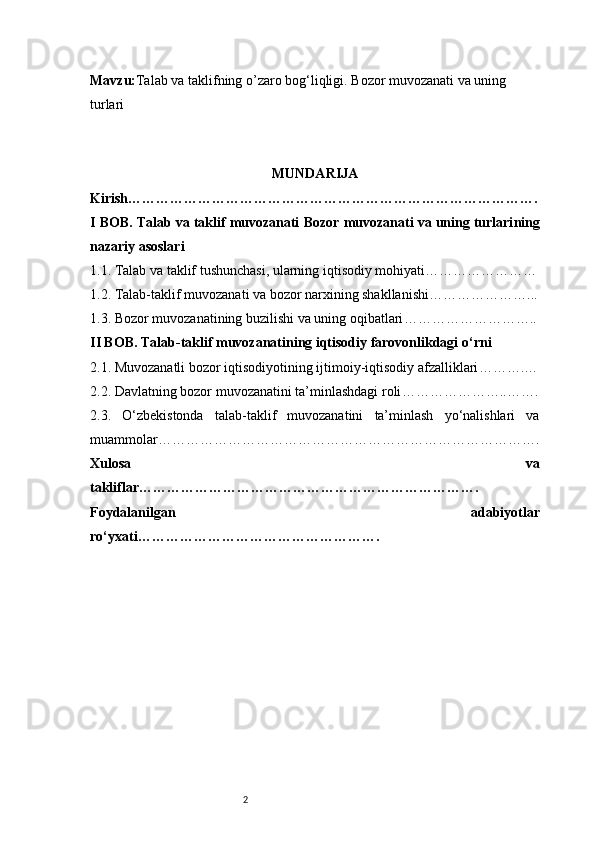 2Mavzu: Talab va taklifning o’zaro bog‘liqligi. Bozor muvozanati va uning 
turlari
MUNDARIJA
Kirish …………………………………………………………………………….
I BOB. Talab va taklif muvozanati  Bozor muvozanati va uning turlari ning
nazariy asoslari  
1.1. Talab va taklif tushunchasi, ularning iqtisodiy mohiyati ……………………
1.2. Talab-taklif muvozanati va bozor narxining shakllanishi …………………...
1.3. Bozor muvozanatining buzilishi va uning oqibatlari ………………………..
II BOB. Talab-taklif muvozanatining iqtisodiy farovonlikdagi o‘rni
2.1. Muvozanatli bozor iqtisodiyotining ijtimoiy-iqtisodiy afzalliklari ……….…
2.2. Davlatning bozor muvozanatini ta’minlashdagi roli …………………..…….
2.3.   O‘zbekistonda   talab-taklif   muvozanatini   ta’minlash   yo‘nalishlari   va
muammolar ……………………………………………………………………….
Xulosa   va
takliflar ……………………………………………………………….
Foydalanilgan   adabiyotlar
ro‘yxati ……………………………………………. 