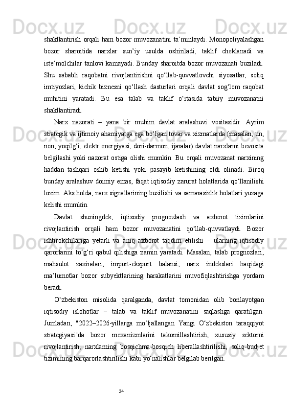 24shakllantirish   orqali   ham   bozor   muvozanatini   ta’minlaydi.  Monopoliyalashgan
bozor   sharoitida   narxlar   sun’iy   usulda   oshiriladi,   taklif   cheklanadi   va
iste’molchilar   tanlovi  kamayadi.  Bunday  sharoitda  bozor  muvozanati  buziladi.
Shu   sababli   raqobatni   rivojlantirishni   qo‘llab-quvvatlovchi   siyosatlar,   soliq
imtiyozlari,   kichik   biznesni   qo‘llash   dasturlari   orqali   davlat   sog‘lom   raqobat
muhitini   yaratadi.   Bu   esa   talab   va   taklif   o‘rtasida   tabiiy   muvozanatni
shakllantiradi.
Narx   nazorati   –   yana   bir   muhim   davlat   aralashuvi   vositasidir.   Ayrim
strategik va ijtimoiy ahamiyatga ega bo‘lgan tovar va xizmatlarda (masalan, un,
non, yoqilg‘i, elektr energiyasi, dori-darmon, ijaralar) davlat narxlarni bevosita
belgilashi   yoki   nazorat   ostiga   olishi   mumkin.   Bu   orqali   muvozanat   narxining
haddan   tashqari   oshib   ketishi   yoki   pasayib   ketishining   oldi   olinadi.   Biroq
bunday aralashuv  doimiy  emas,  faqat  iqtisodiy  zarurat  holatlarida qo‘llanilishi
lozim. Aks holda, narx signallarining buzilishi va samarasizlik holatlari yuzaga
kelishi mumkin.
Davlat   shuningdek,   iqtisodiy   prognozlash   va   axborot   tizimlarini
rivojlantirish   orqali   ham   bozor   muvozanatini   qo‘llab-quvvatlaydi.   Bozor
ishtirokchilariga   yetarli   va   aniq   axborot   taqdim   etilishi   –   ularning   iqtisodiy
qarorlarini   to‘g‘ri   qabul   qilishiga   zamin   yaratadi.   Masalan,   talab   prognozlari,
mahsulot   zaxiralari,   import-eksport   balansi,   narx   indekslari   haqidagi
ma’lumotlar   bozor   subyektlarining   harakatlarini   muvofiqlashtirishga   yordam
beradi.
O‘zbekiston   misolida   qaralganda,   davlat   tomonidan   olib   borilayotgan
iqtisodiy   islohotlar   –   talab   va   taklif   muvozanatini   saqlashga   qaratilgan.
Jumladan,   "2022–2026-yillarga   mo‘ljallangan   Yangi   O‘zbekiston   taraqqiyot
strategiyasi"da   bozor   mexanizmlarini   takomillashtirish,   xususiy   sektorni
rivojlantirish,   narxlarning   bosqichma-bosqich   liberallashtirilishi,   soliq-budjet
tizimining barqarorlashtirilishi kabi yo‘nalishlar belgilab berilgan. 