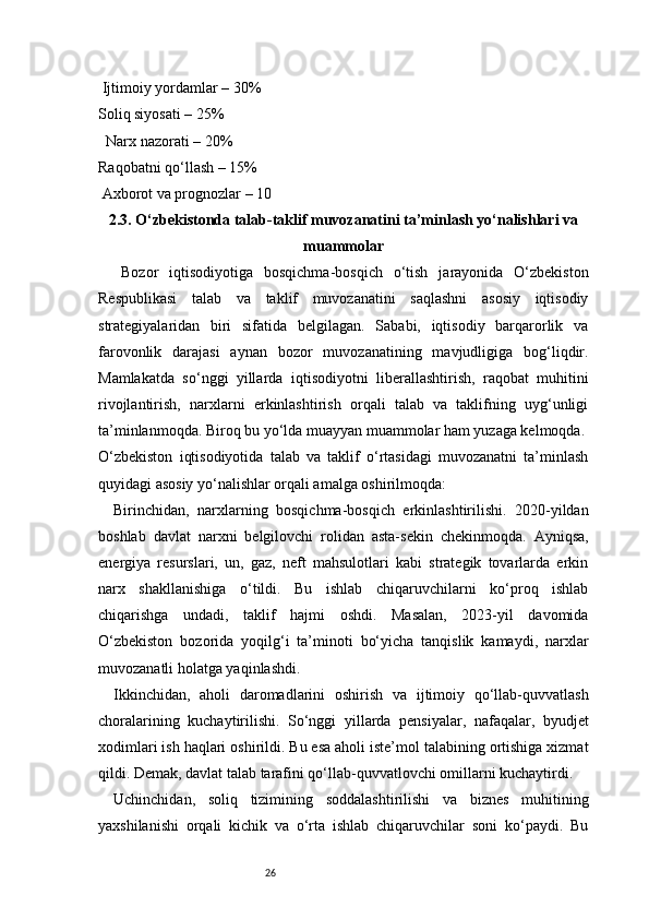 26 Ijtimoiy yordamlar – 30%
Soliq siyosati – 25%
  Narx nazorati – 20%
Raqobatni qo‘llash – 15%
 Axborot va prognozlar – 10
2.3. O‘zbekistonda talab-taklif muvozanatini ta’minlash yo‘nalishlari va
muammolar
Bozor   iqtisodiyotiga   bosqichma-bosqich   o‘tish   jarayonida   O‘zbekiston
Respublikasi   talab   va   taklif   muvozanatini   saqlashni   asosiy   iqtisodiy
strategiyalaridan   biri   sifatida   belgilagan.   Sababi,   iqtisodiy   barqarorlik   va
farovonlik   darajasi   aynan   bozor   muvozanatining   mavjudligiga   bog‘liqdir.
Mamlakatda   so‘nggi   yillarda   iqtisodiyotni   liberallashtirish,   raqobat   muhitini
rivojlantirish,   narxlarni   erkinlashtirish   orqali   talab   va   taklifning   uyg‘unligi
ta’minlanmoqda. Biroq bu yo‘lda muayyan muammolar ham yuzaga kelmoqda.
O‘zbekiston   iqtisodiyotida   talab   va   taklif   o‘rtasidagi   muvozanatni   ta’minlash
quyidagi asosiy yo‘nalishlar orqali amalga oshirilmoqda:
Birinchidan,   narxlarning   bosqichma-bosqich   erkinlashtirilishi.   2020-yildan
boshlab   davlat   narxni   belgilovchi   rolidan   asta-sekin   chekinmoqda.   Ayniqsa,
energiya   resurslari,   un,   gaz,   neft   mahsulotlari   kabi   strategik   tovarlarda   erkin
narx   shakllanishiga   o‘tildi.   Bu   ishlab   chiqaruvchilarni   ko‘proq   ishlab
chiqarishga   undadi,   taklif   hajmi   oshdi.   Masalan,   2023-yil   davomida
O‘zbekiston   bozorida   yoqilg‘i   ta’minoti   bo‘yicha   tanqislik   kamaydi,   narxlar
muvozanatli holatga yaqinlashdi.
Ikkinchidan,   aholi   daromadlarini   oshirish   va   ijtimoiy   qo‘llab-quvvatlash
choralarining   kuchaytirilishi.   So‘nggi   yillarda   pensiyalar,   nafaqalar,   byudjet
xodimlari ish haqlari oshirildi. Bu esa aholi iste’mol talabining ortishiga xizmat
qildi. Demak, davlat talab tarafini qo‘llab-quvvatlovchi omillarni kuchaytirdi.
Uchinchidan,   soliq   tizimining   soddalashtirilishi   va   biznes   muhitining
yaxshilanishi   orqali   kichik   va   o‘rta   ishlab   chiqaruvchilar   soni   ko‘paydi.   Bu 