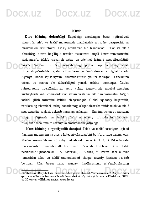 3 Kirish
Kurs   ishining   dolzarbligi   Raqobatga   asoslangan   bozor   iqtisodiyoti
sharoitida   talab   va   taklif   muvozanati   mamlakatda   iqtisodiy   barqarorlik   va
farovonlikni   ta’minlovchi   asosiy   omillardan   biri   hisoblanadi.   Talab   va   taklif
o‘rtasidagi   o‘zaro   bog‘liqlik   narxlar   mexanizmi   orqali   bozor   muvozanatini
shakllantirib,   ishlab   chiqarish   hajmi   va   iste’mol   hajmini   muvofiqlashtirib
boradi.   Narxlar   bozordagi   resurslarning   optimal   taqsimlanishini,   ishlab
chiqarish yo‘nalishlarini, aholi ehtiyojlarini qondirish darajasini belgilab beradi.
Ayniqsa,   bozor   iqtisodiyotini   chuqurlashtirish   yo‘lini   tanlagan   O‘zbekiston
uchun   bu   mavzu   o‘z   dolzarbligini   yanada   oshirib   bormoqda.   Davlat
iqtisodiyotini   liberallashtirish,   soliq   yukini   kamaytirish,   raqobat   muhitini
kuchaytirish   kabi   chora-tadbirlar   aynan   talab   va   taklif   muvozanatini   to‘g‘ri
tashkil   qilish   zaruratini   keltirib   chiqarmoqda.   Global   iqtisodiy   beqarorlik,
narxlarning tebranishi, tashqi bozorlardagi o‘zgarishlar sharoitida talab va taklif
muvozanatini saqlash dolzarb masalaga aylangan 1
.   Shuning uchun bu mavzuni
chuqur   o‘rganish   va   tahlil   qilish   zamonaviy   iqtisodiyotni   barqaror
rivojlantirishda muhim nazariy va amaliy ahamiyatga ega.
  Kurs   ishining   o‘rganilganlik   darajasi   Talab   va   taklif   nazariyasi   iqtisod
fanining eng muhim va asosiy kategoriyalaridan biri bo‘lib, u uzoq tarixga ega.
Mazkur   mavzu   klassik   iqtisodiy   maktab   vakillari   –   A.   Smit,   D.   Rikardo   kabi
mutafakkirlar   tomonidan   ilk   bor   tizimli   o‘rganila   boshlagan.   Keyinchalik
neoklassik   iqtisodchilar   –   A.   Marshall,   L.   Valras,   V.   Pareto   kabi   olimlar
tomonidan   talab   va   taklif   munosabatlari   chuqur   nazariy   jihatdan   asoslab
berilgan.   Ular   bozor   narxi   qanday   shakllanishini,   iste’molchilarning
1
  O‘zbekiston Respublikasi Prezidenti Mirziyoyev Shavkat Miromonovich. 2023-yil – Inson
qadrini ulug‘lash va faol mahalla yili davlat dasturi to‘g‘risidagi Farmon. – PF–14-son, 2023-
yil 20-yanvar. – Elektron manba: www.lex.uz 