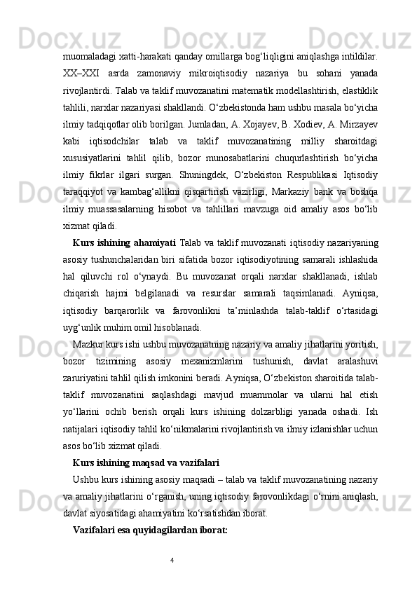 4muomaladagi xatti-harakati qanday omillarga bog‘liqligini aniqlashga intildilar.
XX–XXI   asrda   zamonaviy   mikroiqtisodiy   nazariya   bu   sohani   yanada
rivojlantirdi. Talab va taklif muvozanatini matematik modellashtirish, elastiklik
tahlili, narxlar nazariyasi shakllandi. O‘zbekistonda ham ushbu masala bo‘yicha
ilmiy tadqiqotlar olib borilgan. Jumladan, A. Xojayev, B. Xodiev, A. Mirzayev
kabi   iqtisodchilar   talab   va   taklif   muvozanatining   milliy   sharoitdagi
xususiyatlarini   tahlil   qilib,   bozor   munosabatlarini   chuqurlashtirish   bo‘yicha
ilmiy   fikrlar   ilgari   surgan.   Shuningdek,   O‘zbekiston   Respublikasi   Iqtisodiy
taraqqiyot   va   kambag‘allikni   qisqartirish   vazirligi,   Markaziy   bank   va   boshqa
ilmiy   muassasalarning   hisobot   va   tahlillari   mavzuga   oid   amaliy   asos   bo‘lib
xizmat qiladi.
Kurs ishining ahamiyati   Talab va taklif muvozanati iqtisodiy nazariyaning
asosiy  tushunchalaridan  biri  sifatida  bozor  iqtisodiyotining  samarali  ishlashida
hal   qiluvchi   rol   o‘ynaydi.   Bu   muvozanat   orqali   narxlar   shakllanadi,   ishlab
chiqarish   hajmi   belgilanadi   va   resurslar   samarali   taqsimlanadi.   Ayniqsa,
iqtisodiy   barqarorlik   va   farovonlikni   ta’minlashda   talab-taklif   o‘rtasidagi
uyg‘unlik muhim omil hisoblanadi.
Mazkur kurs ishi ushbu muvozanatning nazariy va amaliy jihatlarini yoritish,
bozor   tizimining   asosiy   mexanizmlarini   tushunish,   davlat   aralashuvi
zaruriyatini tahlil qilish imkonini beradi. Ayniqsa, O‘zbekiston sharoitida talab-
taklif   muvozanatini   saqlashdagi   mavjud   muammolar   va   ularni   hal   etish
yo‘llarini   ochib   berish   orqali   kurs   ishining   dolzarbligi   yanada   oshadi.   Ish
natijalari iqtisodiy tahlil ko‘nikmalarini rivojlantirish va ilmiy izlanishlar uchun
asos bo‘lib xizmat qiladi.
Kurs ishining maqsad va vazifalari
Ushbu kurs ishining asosiy maqsadi – talab va taklif muvozanatining nazariy
va amaliy jihatlarini o‘rganish, uning iqtisodiy farovonlikdagi o‘rnini aniqlash,
davlat siyosatidagi ahamiyatini ko‘rsatishdan iborat.
Vazifalari esa quyidagilardan iborat: 
