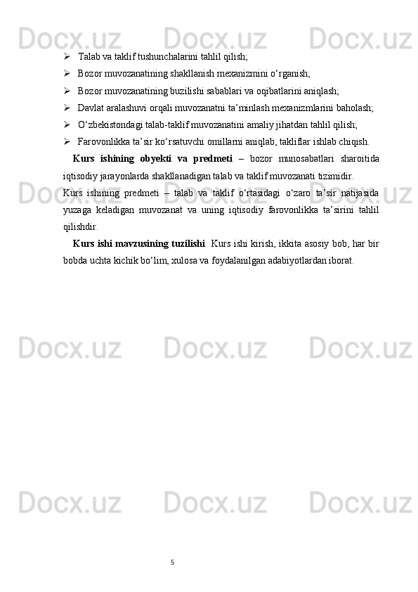 5 Talab va taklif tushunchalarini tahlil qilish;
 Bozor muvozanatining shakllanish mexanizmini o‘rganish;
 Bozor muvozanatining buzilishi sabablari va oqibatlarini aniqlash;
 Davlat aralashuvi orqali muvozanatni ta’minlash mexanizmlarini baholash;
 O‘zbekistondagi talab-taklif muvozanatini amaliy jihatdan tahlil qilish;
 Farovonlikka ta’sir ko‘rsatuvchi omillarni aniqlab, takliflar ishlab chiqish.
Kurs   ishining   obyekti   va   predmeti   –   bozor   munosabatlari   sharoitida
iqtisodiy jarayonlarda shakllanadigan talab va taklif muvozanati tizimidir.
Kurs   ishining   predmeti   –   talab   va   taklif   o‘rtasidagi   o‘zaro   ta’sir   natijasida
yuzaga   keladigan   muvozanat   va   uning   iqtisodiy   farovonlikka   ta’sirini   tahlil
qilishdir.
Kurs ishi mavzusining tuzilishi    Kurs ishi kirish, ikkita asosiy bob, har bir
bobda uchta kichik bo‘lim, xulosa va foydalanilgan adabiyotlardan iborat. 
