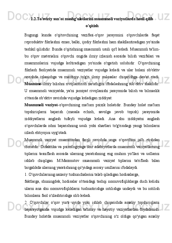 1.2.Ta'sviriy san'at mashg'ulotlarini muammoli vaziyatlarda hosil qilib
o'qitish
Bugungi   kunda   o'qituvchining   vazifasi-o'quv   jarayonini   o'quvchilarda   faqat
reproduktiv fikrlashni emas, balki, ijodiy fikrlashni ham shakllantiradigan yo'sinda
tashkil qilishdir. Bunda o'qitishning muammoli usuli qo'l keladi. Muammoli ta'lim-
bu   o'quv   materialini   o'quvchi   ongida   ilmiy   izlanish   asosida   bilish   vazifalari   va
muammolarini   vujudga   keltiradigan   yo'sinda   o'rgatish   uslubidir.   O'quvchining
fikrlash   faoliyatida   muammoli   vaziyatlar   vujudga   keladi   va   ular   bolani   ob'ektiv
ravishda   izlanishga   va   mantiqiy   to'g'ri   ilmiy   xulosalar   chiqarishga   dav'at   etadi.
Muammo- ilmiy bilishni rivojlantirish zarurligini ifodalashning sub'ektiv shaklidir.
U   muammoli   vaziyatda,   ya'ni   jamiyat   rivojlanishi   jarayonida   bilish   va   bilmaslik
o'rtasida ob'ektiv ravishda vujudga keladigan ziddiyat.
Muammoli   vaziyat- o'quvchining   ma'lum   psixik   holatidir.   Bunday   holat   ma'lum
topshiriqlarni   bajarish   (masala   echish,   savolga   javob   topish)   jarayonida
ziddiyatlarni   anglash   tufayli   vujudga   keladi.   Ana   shu   ziddiyatni   anglash
o'quvchilarda   ishni   bajarishning   usuli   yoki   shartlari   to'g'risidagi   yangi   bilimlarni
izlash ehtiyojini uyg'otadi.
Muammoli   vaziyat   muammodan   farqli   ravishda   unga   o'quvchini   jalb   etishdan
iboratdir. Didaktika va psixologiyaga doir adabiyotlarda muammoli vaziyatlarning
tiplarini   tasniflash   asosida   ularning   yaratishning   eng   muhim   yo'llari   va   usllarini
ishlab   chiqilgan.   M.Maxmutov   muammoli   vaziyat   tiplarini   ta'riflash   bilan
birgalikda ularning yaratishning qo'yidagi asosiy usullarini ifodalaydi.
1. O'quvchilarning nazariy tushunchalarini talab qiladigan hodisalarga,
faktlarga,  shuningdek,   hodisalar  o'rtasidagi   tashqi  nomuvofiqliklarga  duch  kelishi
ularni   ana   shu   nomuvofiqliklarni   tushuntirishga   intilishga   undaydi   va   bu   intilish
bilimlarni faol o'zlashtirishga olib keladi.
2.   O'quvchilar   o'quv   yurti   uyida   yoki   ishlab   chiqarishda   amaliy   topshiriqlarni
bajarayotganda   vujudga   keladigan   ta'limiy   va   hayotiy   vaziyatlardan   foydalanish.
Bunday   holatda   muammoli   vaziyatlar   o'quvchining   o'z   oldiga   qo'yigan   amaliy