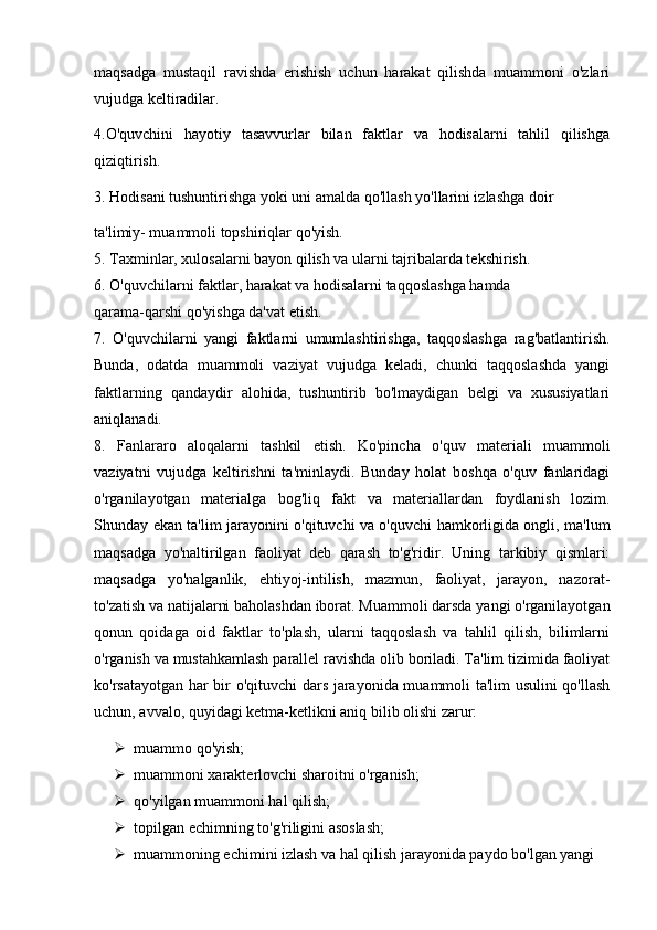 maqsadga   mustaqil   ravishda   erishish   uchun   harakat   qilishda   muammoni   o'zlari
vujudga keltiradilar.
4.O'quvchini   hayotiy   tasavvurlar   bilan   faktlar   va   hodisalarni   tahlil   qilishga
qiziqtirish.
3. Hodisani tushuntirishga yoki uni amalda qo'llash yo'llarini izlashga doir
ta'limiy- muammoli topshiriqlar qo'yish.
5. Taxminlar, xulosalarni bayon qilish va ularni tajribalarda tekshirish.
6. O'quvchilarni faktlar, harakat va hodisalarni taqqoslashga hamda
qarama-qarshi qo'yishga da'vat etish.
7.   O'quvchilarni   yangi   faktlarni   umumlashtirishga,   taqqoslashga   rag'batlantirish.
Bunda,   odatda   muammoli   vaziyat   vujudga   keladi,   chunki   taqqoslashda   yangi
faktlarning   qandaydir   alohida,   tushuntirib   bo'lmaydigan   belgi   va   xususiyatlari
aniqlanadi.
8.   Fanlararo   aloqalarni   tashkil   etish.   Ko'pincha   o'quv   materiali   muammoli
vaziyatni   vujudga   keltirishni   ta'minlaydi.   Bunday   holat   boshqa   o'quv   fanlaridagi
o'rganilayotgan   materialga   bog'liq   fakt   va   materiallardan   foydlanish   lozim.
Shunday ekan ta'lim jarayonini o'qituvchi va o'quvchi hamkorligida ongli, ma'lum
maqsadga   yo'naltirilgan   faoliyat   deb   qarash   to'g'ridir.   Uning   tarkibiy   qismlari:
maqsadga   yo'nalganlik,   ehtiyoj-intilish,   mazmun,   faoliyat,   jarayon,   nazorat-
to'zatish va natijalarni baholashdan iborat. Muammoli darsda yangi o'rganilayotgan
qonun   qoidaga   oid   faktlar   to'plash,   ularni   taqqoslash   va   tahlil   qilish,   bilimlarni
o'rganish va mustahkamlash parallel ravishda olib boriladi. Ta'lim tizimida faoliyat
ko'rsatayotgan har bir o'qituvchi dars jarayonida muammoli ta'lim usulini qo'llash
uchun, avvalo, quyidagi ketma-ketlikni aniq bilib olishi zarur: 
 muammo qo'yish;
 muammoni xarakterlovchi sharoitni o'rganish;
 qo'yilgan muammoni hal qilish;
 topilgan echimning to'g'riligini asoslash;
 muammoning echimini izlash va hal qilish jarayonida paydo bo'lgan yangi 