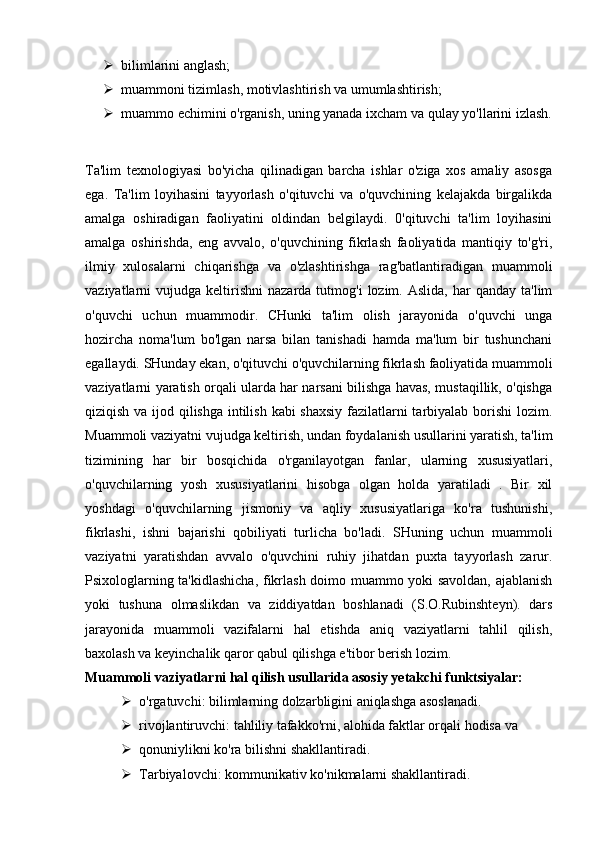  bilimlarini anglash;
 muammoni tizimlash, motivlashtirish va umumlashtirish;
 muammo echimini o'rganish, uning yanada ixcham va qulay yo'llarini izlash.
Ta'lim   texnologiyasi   bo'yicha   qilinadigan   barcha   ishlar   o'ziga   xos   amaliy   asosga
ega.   Ta'lim   loyihasini   tayyorlash   o'qituvchi   va   o'quvchining   kelajakda   birgalikda
amalga   oshiradigan   faoliyatini   oldindan   belgilaydi.   0'qituvchi   ta'lim   loyihasini
amalga   oshirishda,   eng   avvalo,   o'quvchining   fikrlash   faoliyatida   mantiqiy   to'g'ri,
ilmiy   xulosalarni   chiqarishga   va   o'zlashtirishga   rag'batlantiradigan   muammoli
vaziyatlarni   vujudga  keltirishni   nazarda  tutmog'i   lozim.  Aslida,  har  qanday  ta'lim
o'quvchi   uchun   muammodir.   CHunki   ta'lim   olish   jarayonida   o'quvchi   unga
hozircha   noma'lum   bo'lgan   narsa   bilan   tanishadi   hamda   ma'lum   bir   tushunchani
egallaydi. SHunday ekan, o'qituvchi o'quvchilarning fikrlash faoliyatida muammoli
vaziyatlarni yaratish orqali ularda har narsani bilishga havas, mustaqillik, o'qishga
qiziqish va ijod qilishga intilish kabi shaxsiy fazilatlarni  tarbiyalab borishi  lozim.
Muammoli vaziyatni vujudga keltirish, undan foydalanish usullarini yaratish, ta'lim
tizimining   har   bir   bosqichida   o'rganilayotgan   fanlar,   ularning   xususiyatlari,
o'quvchilarning   yosh   xususiyatlarini   hisobga   olgan   holda   yaratiladi   .   Bir   xil
yoshdagi   o'quvchilarning   jismoniy   va   aqliy   xususiyatlariga   ko'ra   tushunishi,
fikrlashi,   ishni   bajarishi   qobiliyati   turlicha   bo'ladi.   SHuning   uchun   muammoli
vaziyatni   yaratishdan   avvalo   o'quvchini   ruhiy   jihatdan   puxta   tayyorlash   zarur.
Psixologlarning ta'kidlashicha, fikrlash doimo muammo yoki savoldan, ajablanish
yoki   tushuna   olmaslikdan   va   ziddiyatdan   boshlanadi   (S.O.Rubinshteyn).   dars
jarayonida   muammoli   vazifalarni   hal   etishda   aniq   vaziyatlarni   tahlil   qilish,
baxolash va keyinchalik qaror qabul qilishga e'tibor berish lozim.
Muammoli vaziyatlarni hal qilish usullarida asosiy yetakchi funktsiyalar:
 o'rgatuvchi: bilimlarning dolzarbligini aniqlashga asoslanadi.
 rivojlantiruvchi: tahliliy tafakko'rni, alohida faktlar orqali hodisa va
 qonuniylikni ko'ra bilishni shakllantiradi.
 Tarbiyalovchi: kommunikativ ko'nikmalarni shakllantiradi. 