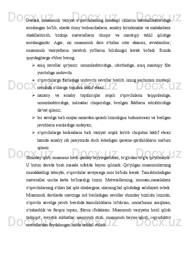 Demak,   muammoli   vaziyat   o'quvchilarning   mustaqil   ishlarini   takomillashtirishga
asoslangan bo'lib, ularda ilmiy tushunchalarni, amaliy ko'nikmalar va malakalarni
shakllantirish,   boshqa   materiallarni   chuqur   va   mantiqiy   tahlil   qilishga
asoslangandir.   Agar,   siz   muammoli   dars   o'tishni   istar   ekansiz,   avvalambor,
muammoli   vaziyatlarni   yaratish   yo'llarini   bilishingiz   kerak   bo'ladi.   Bunda
quyidagilarga e'tibor bering 
 aniq   savollar   qo'yasiz:   umumlashtirishga,   isbotlashga,   aniq   mantiqiy   fikr
yuritishga undovchi:
 o'quvchilarga fikrlashga undovchi savollar berilib, uning yechimini mustaqil
ravishda o'zlariga topishni taklif etasiz;
 nazariy   va   amaliy   topshiriqlar   orqali   o'quvchilarni   taqqoslashga,
umumlashtirishga,   xulosalar   chiqarishga,   berilgan   faktlarni   solishtirishga
da'vat qilasiz;
 bir savolga turli nuqtai-nazardan qarash lozimligini tushuntirasiz va berilgan
javoblarni asoslashga undaysiz;
 o'quvchilarga   hodisalarni   turli   vaziyat   orqali   ko'rib   chiqishni   taklif   etasiz
hamda   amaliy   ish   jarayonida   duch   keladigan   qarama-qarshiliklarni   ma'lum
qilasiz
Shunday qilib, muammo hech qanday tayyorgarliksiz, to'g'ridan-to'g'ri qo'yilmaydi.
U   butun   darsda   bosh   masala   sifatida   bayon   qilinadi.   Qo'yilgan   muammolarning
murakkabligi tabiiyki, o'quvchilar saviyasiga mos bo'lishi kerak. Tanishtiriladigan
materiallar   uncha   katta   bo'lmasligi   lozim.   Materiallarning,   xususan,masalalarni
o'quvchilarning o'zlari hal qila olsalargina, ularning hal qilishdagi salohiyati ortadi.
Muammoli   darslarda   mavzuga   oid   beriladigan   savollar   shunday   tuzilishi   lozimki,
o'quvchi   savolga   javob   berishda   kamchiliklarni   to'ldirsin,   noma'lumni   aniqlasin,
o'xshashlik   va   farqini   topsin,   fikrini   ifodalasin.   Muammoli   vaziyatni   hosil   qilish
tadqiqot,  evrestik   suhbatlar,  namoyish   etish,  muammoli   bayon  qilish,  reproduktiv
metodlardan foydalangan holda tashkil etiladi. 