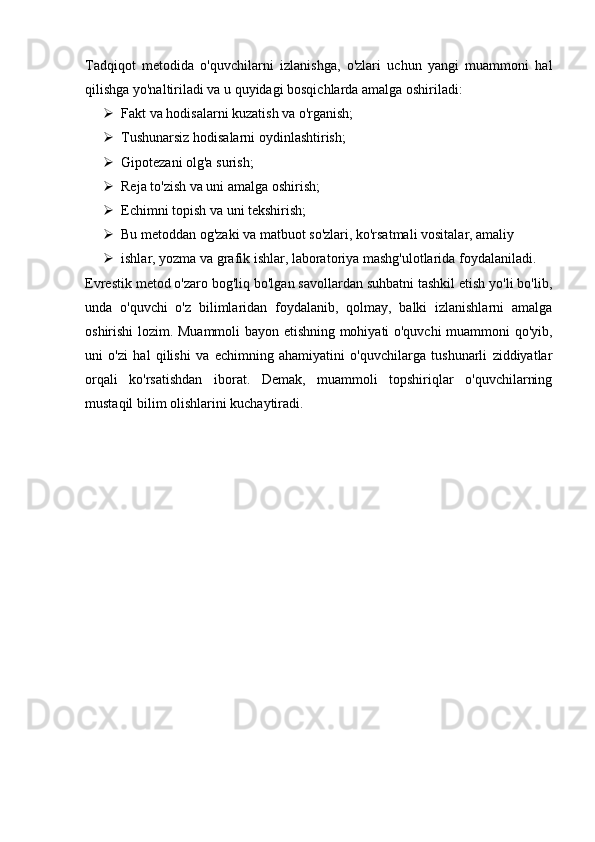 Tadqiqot   metodida   o'quvchilarni   izlanishga,   o'zlari   uchun   yangi   muammoni   hal
qilishga yo'naltiriladi va u quyidagi bosqichlarda amalga oshiriladi:
 Fakt va hodisalarni kuzatish va o'rganish;
 Tushunarsiz hodisalarni oydinlashtirish;
 Gipotezani olg'a surish;
 Reja to'zish va uni amalga oshirish;
 Echimni topish va uni tekshirish;
 Bu metoddan og'zaki va matbuot so'zlari, ko'rsatmali vositalar, amaliy
 ishlar, yozma va grafik ishlar, laboratoriya mashg'ulotlarida foydalaniladi.
Evrestik metod o'zaro bog'liq bo'lgan savollardan suhbatni tashkil etish yo'li bo'lib,
unda   o'quvchi   o'z   bilimlaridan   foydalanib,   qolmay,   balki   izlanishlarni   amalga
oshirishi lozim. Muammoli bayon etishning mohiyati o'quvchi muammoni qo'yib,
uni   o'zi   hal   qilishi   va   echimning   ahamiyatini   o'quvchilarga   tushunarli   ziddiyatlar
orqali   ko'rsatishdan   iborat.   Demak,   muammoli   topshiriqlar   o'quvchilarning
mustaqil bilim olishlarini kuchaytiradi.
