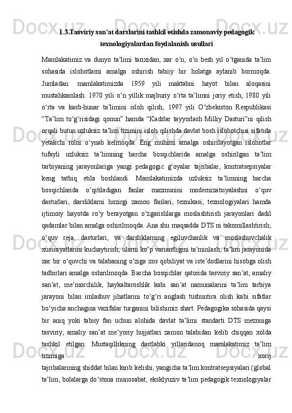 1.3. Tasviriy san’at darslarini tashkil etishda zamonaviy   pedagogik
texnologiyalardan foydalanish usullari
Mamlakatimiz   va   dunyo   ta limi   tarixidan,   xar   o n,   o n   besh   yil   o tganida   ta limʼ ʻ ʻ ʻ ʼ
sohasida   islohotlarni   amalga   oshirish   tabiiy   bir   holatga   aylanib   bormoqda.
Jumladan:   mamlakatimizda   1959   yili   maktabni   hayot   bilan   aloqasini
mustahkamlash.   1970   yili   o n   yillik   majburiy   o rta   ta limni   joriy   etish,   1980   yili
ʻ ʻ ʼ
o rta   va   kasb-hunar   ta limini	
ʻ ʼ   isloh   qilish,   1997   yili   O zbekiston   Respublikasi	ʻ
“Ta lim   to g risidagi   qonun”   hamda	
ʼ ʻ ʻ   “Kadrlar   tayyorlash   Milliy   Dasturi”ni   qilish
orqali butun uzluksiz ta lim tizimini	
ʼ   isloh qilishda davlat bosh islohotchisi sifatida
yetakchi   rolni   o ynab   kelmoqda.   Eng	
ʻ   muhimi   amalga   oshirilayotgan   islohotlar
tufayli   uzluksiz   ta limning   barcha	
ʼ   bosqichlarida   amalga   oshirilgan   ta lim	ʼ
tarbiyaning   jarayonlariga   yangi   pedagogic   g oyalar   tajribalar,   kontratsepsiyalar	
ʻ
keng   tatbiq   etila   boshlandi.   Mamlakatimizda   uzluksiz   ta limning   barcha	
ʼ
bosqichlarida   o qitiladigan   fanlar	
ʻ   mazmunini   modernizatsiyalashni   o quv	ʻ
dasturlari,   darsliklarni   hozirgi   zamon   fanlari,   texnikasi,   texnologiyalari   hamda
ijtimoiy   hayotda   ro y   berayotgan   o zgarishlarga	
ʻ ʻ   moslashtirish   jarayonlari   dadil
qadamlar bilan amalga oshirilmoqda. Ana shu   maqsadda DTS ni takomillashtirish;
o quv   reja,   dasturlari,   va   darsliklarning	
ʻ   egiluvchanlik   va   moslashuvchalik
xususiyatlarini kuchaytirish; ularni ko p	
ʻ   variantligini ta minlash; ta lim jarayonida	ʼ ʼ
xar bir o quvchi va talabaning o ziga xos	
ʻ ʻ   qobiliyat va iste dodlarini hisobga olish	ʼ
tadbirlari amalga oshirilmoqda.   Barcha bosqichlar  qatorida tasviriy san at, amaliy	
ʼ
san at,   me morchilik,	
ʼ ʼ   haykaltaroshlik   kabi   san at   namunalarini   ta lim   tarbiya	ʼ ʼ
jarayoni   bilan   imlashuv   jihatlarini   to g ri   anglash   tushuntira   olish   kabi   sifatlar	
ʻ ʻ
bo yicha anchagina vazifalar	
ʻ   turganini bilishimiz shart.   Pedagogika sohasida qaysi
bir   aniq   yoki   tabiiy   fan   uchun   alohida   davlat   ta limi	
ʼ   standarti   DTS   mezoniga
tasviriy,   amaliy   san at   me yoriy   hujjatlari   zamon   talabidan	
ʼ ʼ   kelib   chiqqan   xolda
tashkil   etilgan.   Mustaqillikning   dastlabki   yillaridanoq   mamlakatimiz   ta lim	
ʼ
tizimiga   xorij
tajribalarining shiddat bilan kirib kelishi, yangicha ta lim kontratsepsiyalari (global	
ʼ
ta lim, bolalarga do stona munosabat, eksklyuziv ta lim pedagogik texnologiyalar	
ʼ ʻ ʼ 