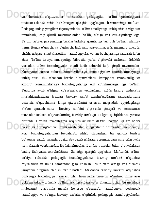 va   hokazo)   o qituvchilar,   metodika,   pedagogika,   ta lim   psixologiyasiʻ ʼ
mutaxassislarida   misli   ko rilmagan   qiziqish   uyg otgani   hammamizga   ma lum.	
ʻ ʻ ʼ
Pedagogikadagi yangilanish jarayonlarini ta lim amaliyotiga tatbiq etish o ziga	
ʼ ʻ   xos
murakkab,   ko p   qirrali   muammolardan   bo lib,   o ziga   xos   xususiyatlarga   ega.	
ʻ ʻ ʻ
Ta lim   tarbiya   jarayonining   barcha   tarkibiy   qismlariga   taalluqli   bo lgan   ijtimoiy	
ʼ ʻ
tizim. Bunda o quvchi va o qituvchi faoliyati, jarayon maqsadi, mazmuni, metodi,	
ʻ ʻ
shakli, natijasi, shart sharoitlari, texnologiyalar va uni boshqarishga samarali ta sir	
ʼ
etadi.   Ta lim   tarbiya   amaliyotiga   bilvosita,   ya ni   o qituvchi   mahorati   didaktik	
ʼ ʼ ʻ
vositalar,   ta lim   texnologiyalar   orqali   kirib   keluvchi   ko p   qirrali   muammolar.	
ʼ ʻ
Kompyuter   hamda   axborot   kommunikatsiya   texnologiyalari   asosida   amaliyotga
tatbiq   etish,   shu   sababdan   barcha   o qituvchilarni   kompyuter   savodxonligi   va	
ʻ
axborot   kommunikatsiya   texnologiyalariga   oid   ko nikmalarga   ega   bo lish.	
ʻ ʻ
Yuqorida   aytib   o tilgan   ko rsatmalarga   yondashgan   xolda   kasbiy   mahoratni	
ʻ ʻ
mustahkamlashdan   tashqari   tasviriy   san at   mashg ulotlarini   samaradorligini	
ʼ ʻ
oshirish,   o quvchilarni   fanga	
ʻ   qiziqishlarini   oshirish   maqsadida   quyidagilarga
e tibor   qaratish   zarur.	
ʼ   Tasviriy   san atni   o qitishda   qiziqarli   va   sermazmun	ʼ ʻ
mavzular   tanlash   o quvchilarning   tasviriy   san atga   bo lgan   qiziqishlarini   yanada	
ʻ ʼ ʻ
orttiradi.   Hozirda   maktablarda   o quvchilar   rasm   daftari,   bo yoq,   qalam   oddiy	
ʻ ʻ
qalam   va   o chirg ichdan	
ʻ ʻ   foydalanish   bilan   chegaralanib   qolmasdan,   zamonaviy,
xorij   texnologiyalaridan   foydalanib,   ishlab   chiqarilgan   bir   qancha   turdagi
bo yoqlar, rangli qalamlar,	
ʻ   dekorativ bezak ishlarini yorqinlik darajasini oshiruvchi
turli   chizish   vositalaridan   foydalanilmoqlar.   Bunday   ashyolar   bilan   o quvchilarda	
ʻ
badiiy   faoliyatini   aktivlashtiradi.   San atga   qiziqish   uyg otadi.   Ma lumki,   ta lim-	
ʼ ʻ ʼ ʼ
tarbiya   sohasida   pedagogik   texnologiyalarda   tasviriy   san atni   o qitishda	
ʼ ʻ
foydalanish   va   uning   samaradorligiga   erishish   uchun   xam   o ziga   xos   didaktik	
ʻ
jarayonni   o rganib   chiqishi	
ʻ   zarur   bo ladi.   Maktabda   tasviriy   san atni   o qitishda	ʻ ʼ ʻ
pedagogik   texnologiya   masalasi   bilan   hozirgacha   biror-bir   o rinliroq   ilmiy   asar	
ʻ
yoki metodik – didaktik qo llanma	
ʻ   chop etilani yo q. Shuning uchun bu masalada	ʻ
mulozamat   yuritishda   masala   kengroq   o rganilib,   texnologiya,   pedagogik	
ʻ
texnologiya   va   so ngra   tasviriy   san atni   o qitishda	
ʻ ʼ ʻ   pedagogik   texnologiyalardan 
