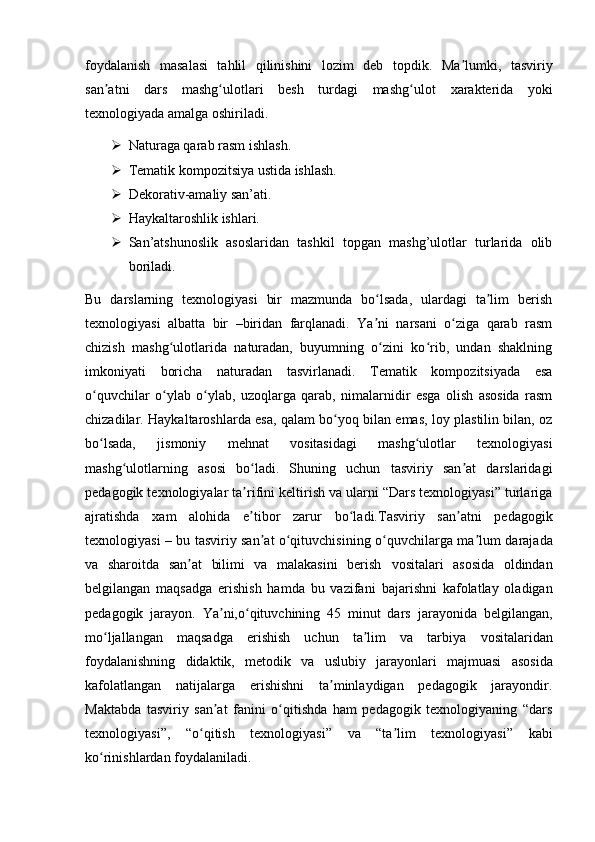 foydalanish   masalasi   tahlil   qilinishini   lozim   deb   topdik.   Ma lumki,   tasviriyʼ
san atni   dars   mashg ulotlari   besh   turdagi   mashg ulot	
ʼ ʻ ʻ   xarakterida   yoki
texnologiyada amalga oshiriladi.
 Naturaga qarab rasm ishlash.
 Tematik kompozitsiya ustida ishlash.
 Dekorativ-amaliy san’ati.
 Haykaltaroshlik ishlari.
 San’atshunoslik   asoslaridan   tashkil   topgan   mashg’ulotlar   turlarida   olib
boriladi.
Bu   darslarning   texnologiyasi   bir   mazmunda   bo lsada,   ulardagi   ta lim   berish	
ʻ ʼ
texnologiyasi   albatta   bir   –biridan   farqlanadi.   Ya ni   narsani   o ziga   qarab   rasm
ʼ ʻ
chizish   mashg ulotlarida   naturadan,   buyumning   o zini   ko rib,   undan   shaklning	
ʻ ʻ ʻ
imkoniyati   boricha   naturadan   tasvirlanadi.   Tematik   kompozitsiyada   esa
o quvchilar   o ylab   o ylab,   uzoqlarga   qarab,   nimalarnidir   esga   olish   asosida   rasm	
ʻ ʻ ʻ
chizadilar.   Haykaltaroshlarda esa, qalam bo yoq bilan emas, loy plastilin bilan, oz	
ʻ
bo lsada,	
ʻ   jismoniy   mehnat   vositasidagi   mashg ulotlar   texnologiyasi	ʻ
mashg ulotlarning   asosi	
ʻ   bo ladi.   Shuning   uchun   tasviriy   san at   darslaridagi	ʻ ʼ
pedagogik texnologiyalar ta rifini
ʼ   keltirish va ularni “Dars texnologiyasi” turlariga
ajratishda   xam   alohida   e tibor   zarur
ʼ   bo ladi.Tasviriy   san atni   pedagogik	ʻ ʼ
texnologiyasi – bu tasviriy san at o qituvchisining	
ʼ ʻ   o quvchilarga ma lum darajada	ʻ ʼ
va   sharoitda   san at   bilimi   va   malakasini   berish	
ʼ   vositalari   asosida   oldindan
belgilangan   maqsadga   erishish   hamda   bu   vazifani   bajarishni   kafolatlay   oladigan
pedagogik   jarayon.   Ya ni,o qituvchining   45   minut   dars	
ʼ ʻ   jarayonida   belgilangan,
mo ljallangan   maqsadga   erishish   uchun   ta lim   va   tarbiya	
ʻ ʼ   vositalaridan
foydalanishning   didaktik,   metodik   va   uslubiy   jarayonlari   majmuasi   asosida
kafolatlangan   natijalarga   erishishni   ta minlaydigan   pedagogik   jarayondir.	
ʼ
Maktabda   tasviriy   san at   fanini   o qitishda   ham   pedagogik   texnologiyaning   “dars	
ʼ ʻ
texnologiyasi”,   “o qitish   texnologiyasi”   va   “ta lim   texnologiyasi”   kabi	
ʻ ʼ
ko rinishlardan foydalaniladi.	
ʻ 