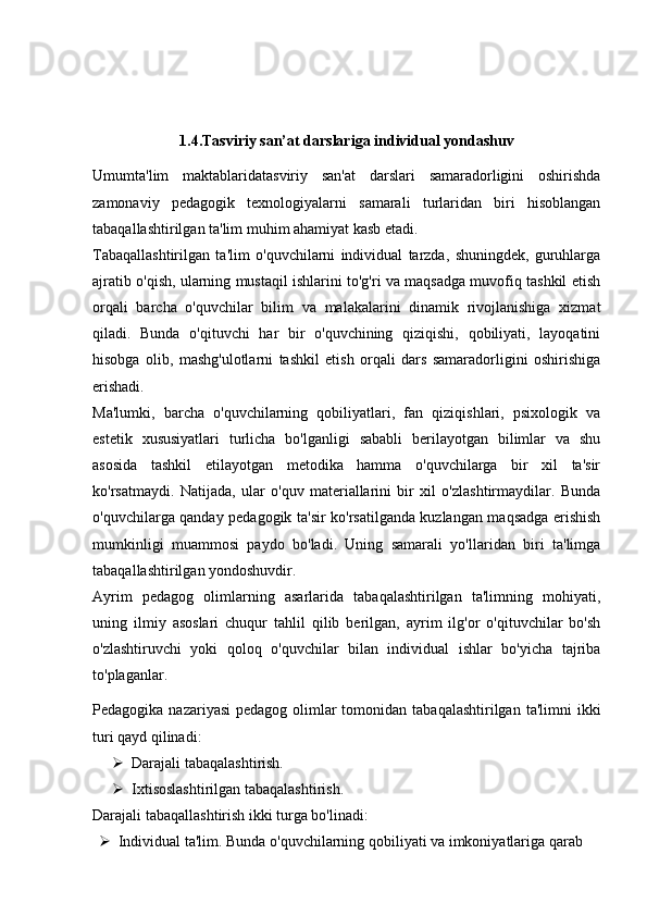 1.4. Tasviriy san’at darslariga individual yondashuv
Umumta'lim   maktablaridatasviriy   san'at   darslari   samaradorligini   oshirishda
zamonaviy   pedagogik   texnologiyalarni   samarali   turlaridan   biri   hisoblangan
tabaqallashtirilgan ta'lim muhim ahamiyat kasb etadi.
Tabaqallashtirilgan   ta'lim   o'quvchilarni   individual   tarzda,   shuningdek,   guruhlarga
ajratib o'qish, ularning mustaqil ishlarini to'g'ri va maqsadga muvofiq tashkil etish
orqali   barcha   o'quvchilar   bilim   va   malakalarini   dinamik   rivojlanishiga   xizmat
qiladi.   Bunda   o'qituvchi   har   bir   o'quvchining   qiziqishi,   qobiliyati,   layoqatini
hisobga   olib,   mashg'ulotlarni   tashkil   etish   orqali   dars   samaradorligini   oshirishiga
erishadi.
Ma'lumki,   barcha   o'quvchilarning   qobiliyatlari,   fan   qiziqishlari,   psixologik   va
estetik   xususiyatlari   turlicha   bo'lganligi   sababli   berilayotgan   bilimlar   va   shu
asosida   tashkil   etilayotgan   metodika   hamma   o'quvchilarga   bir   xil   ta'sir
ko'rsatmaydi.   Natijada,   ular   o'quv   materiallarini   bir   xil   o'zlashtirmaydilar.   Bunda
o'quvchilarga qanday pedagogik ta'sir ko'rsatilganda kuzlangan maqsadga erishish
mumkinligi   muammosi   paydo   bo'ladi.   Uning   samarali   yo'llaridan   biri   ta'limga
tabaqallashtirilgan yondoshuvdir.
Ayrim   pedagog   olimlarning   asarlarida   tabaqalashtirilgan   ta'limning   mohiyati,
uning   ilmiy   asoslari   chuqur   tahlil   qilib   berilgan,   ayrim   ilg'or   o'qituvchilar   bo'sh
o'zlashtiruvchi   yoki   qoloq   o'quvchilar   bilan   individual   ishlar   bo'yicha   tajriba
to'plaganlar.
Pedagogika nazariyasi  pedagog olimlar  tomonidan tabaqalashtirilgan  ta'limni  ikki
turi qayd qilinadi:
 Darajali tabaqalashtirish.
 Ixtisoslashtirilgan tabaqalashtirish.
Darajali tabaqallashtirish ikki turga bo'linadi:
 Individual ta'lim. Bunda o'quvchilarning qobiliyati va imkoniyatlariga qarab 