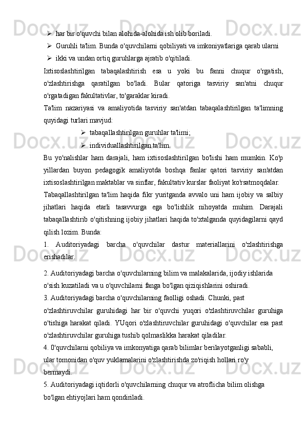  har bir o'quvchi bilan alohida-alohida ish olib boriladi.
 Guruhli ta'lim. Bunda o'quvchilarni qobiliyati va imkoniyatlariga qarab ularni
 ikki va undan ortiq guruhlarga ajratib o'qitiladi.
Ixtisoslashtirilgan   tabaqalashtirish   esa   u   yoki   bu   fanni   chuqur   o'rgatish,
o'zlashtirishga   qaratilgan   bo'ladi.   Bular   qatoriga   tasviriy   san'atni   chuqur
o'rgatadigan fakultativlar, to'garaklar kiradi.
Ta'lim   nazariyasi   va   amaliyotida   tasviriy   san'atdan   tabaqalashtirilgan   ta'limning
quyidagi turlari mavjud:
 tabaqallashtirilgan guruhlar ta'limi;
 individuallashtirilgan ta'lim.
Bu   yo'nalishlar   ham   darajali,   ham   ixtisoslashtirilgan   bo'lishi   ham   mumkin.   Ko'p
yillardan   buyon   pedagogik   amaliyotda   boshqa   fanlar   qatori   tasviriy   san'atdan
ixtisoslashtirilgan maktablar va sinflar, fakultativ kurslar faoliyat ko'rsatmoqdalar.
Tabaqallashtirilgan   ta'lim   haqida   fikr   yuritganda   avvalo   uni   ham   ijobiy   va   salbiy
jihatlari   haqida   etarli   tasavvurga   ega   bo'lishlik   nihoyatda   muhim.   Darajali
tabaqallashtirib o'qitishning ijobiy jihatlari haqida to'xtalganda quyidagilarni qayd
qilish lozim. Bunda:
1.   Auditoriyadagi   barcha   o'quvchilar   dastur   materiallarini   o'zlashtirishga
erishadilar.
2. Auditoriyadagi barcha o'quvchilarning bilim va malakalarida, ijodiy ishlarida
o'sish kuzatiladi va u o'quvchilarni fanga bo'lgan qiziqishlarini oshiradi.
3. Auditoriyadagi barcha o'quvchilarning faolligi oshadi. Chunki, past
o'zlashtiruvchilar   guruhidagi   har   bir   o'quvchi   yuqori   o'zlashtiruvchilar   guruhiga
o'tishiga   harakat   qiladi.   YUqori   o'zlashtiruvchilar   guruhidagi   o'quvchilar   esa   past
o'zlashtiruvchilar guruhiga tushib qolmaslikka harakat qiladilar.
4. 0'quvchilarni qobiliya va imkonyatiga qarab bilimlar berilayotganligi sababli,
ular tomonidan o'quv yuklamalarini o'zlashtirishda zo'riqish hollari ro'y
bermaydi.
5. Auditoriyadagi iqtidorli o'quvchilarning chuqur va atroflicha bilim olishga
bo'lgan ehtiyojlari ham qondiriladi.