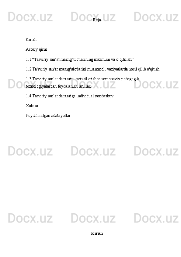 Reja
Kirish 
Asosiy qism
1.1. “Tasviriy san’at mashg’ulotlarining mazmuni va o’qitilishi”.
1.2.Ta'sviriy san'at mashg'ulotlarini muammoli vaziyatlarda hosil qilib o'qitish
1.3. Tasviriy san’at darslarini tashkil etishda zamonaviy   pedagogik 
texnologiyalardan foydalanish usullari
1.4. Tasviriy san’at darslariga individual yondashuv
Xulosa 
Foydalanilgan adabiyotlar 
Kirish
